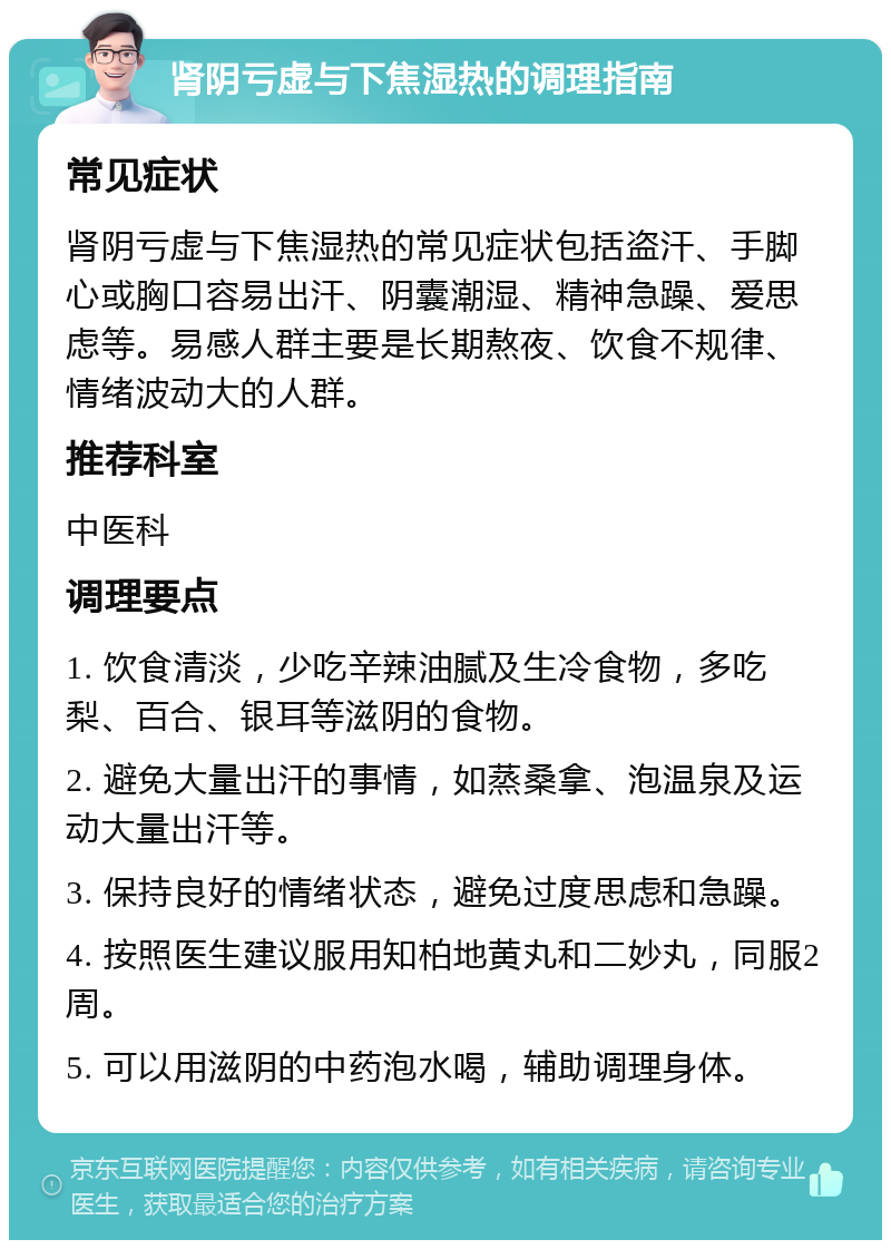 肾阴亏虚与下焦湿热的调理指南 常见症状 肾阴亏虚与下焦湿热的常见症状包括盗汗、手脚心或胸口容易出汗、阴囊潮湿、精神急躁、爱思虑等。易感人群主要是长期熬夜、饮食不规律、情绪波动大的人群。 推荐科室 中医科 调理要点 1. 饮食清淡，少吃辛辣油腻及生冷食物，多吃梨、百合、银耳等滋阴的食物。 2. 避免大量出汗的事情，如蒸桑拿、泡温泉及运动大量出汗等。 3. 保持良好的情绪状态，避免过度思虑和急躁。 4. 按照医生建议服用知柏地黄丸和二妙丸，同服2周。 5. 可以用滋阴的中药泡水喝，辅助调理身体。