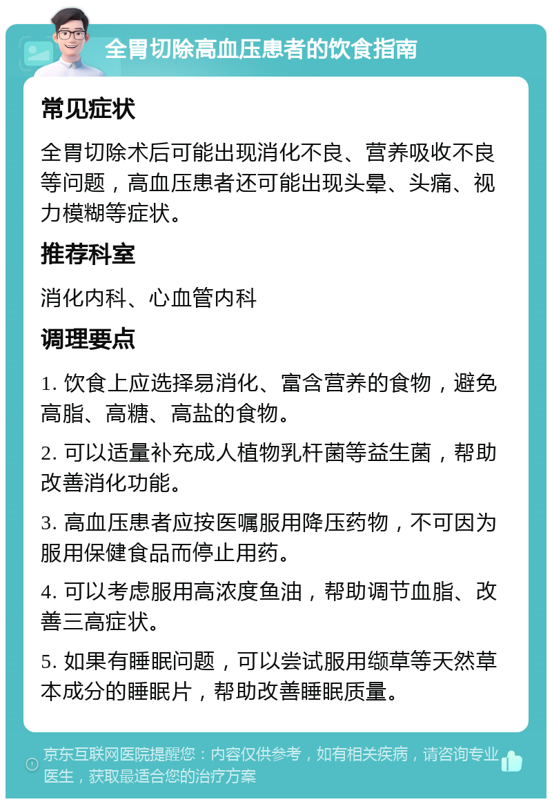 全胃切除高血压患者的饮食指南 常见症状 全胃切除术后可能出现消化不良、营养吸收不良等问题，高血压患者还可能出现头晕、头痛、视力模糊等症状。 推荐科室 消化内科、心血管内科 调理要点 1. 饮食上应选择易消化、富含营养的食物，避免高脂、高糖、高盐的食物。 2. 可以适量补充成人植物乳杆菌等益生菌，帮助改善消化功能。 3. 高血压患者应按医嘱服用降压药物，不可因为服用保健食品而停止用药。 4. 可以考虑服用高浓度鱼油，帮助调节血脂、改善三高症状。 5. 如果有睡眠问题，可以尝试服用缬草等天然草本成分的睡眠片，帮助改善睡眠质量。