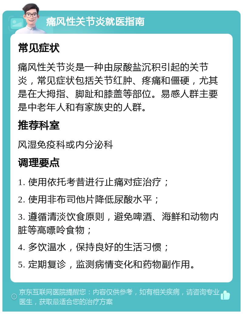 痛风性关节炎就医指南 常见症状 痛风性关节炎是一种由尿酸盐沉积引起的关节炎，常见症状包括关节红肿、疼痛和僵硬，尤其是在大拇指、脚趾和膝盖等部位。易感人群主要是中老年人和有家族史的人群。 推荐科室 风湿免疫科或内分泌科 调理要点 1. 使用依托考昔进行止痛对症治疗； 2. 使用非布司他片降低尿酸水平； 3. 遵循清淡饮食原则，避免啤酒、海鲜和动物内脏等高嘌呤食物； 4. 多饮温水，保持良好的生活习惯； 5. 定期复诊，监测病情变化和药物副作用。