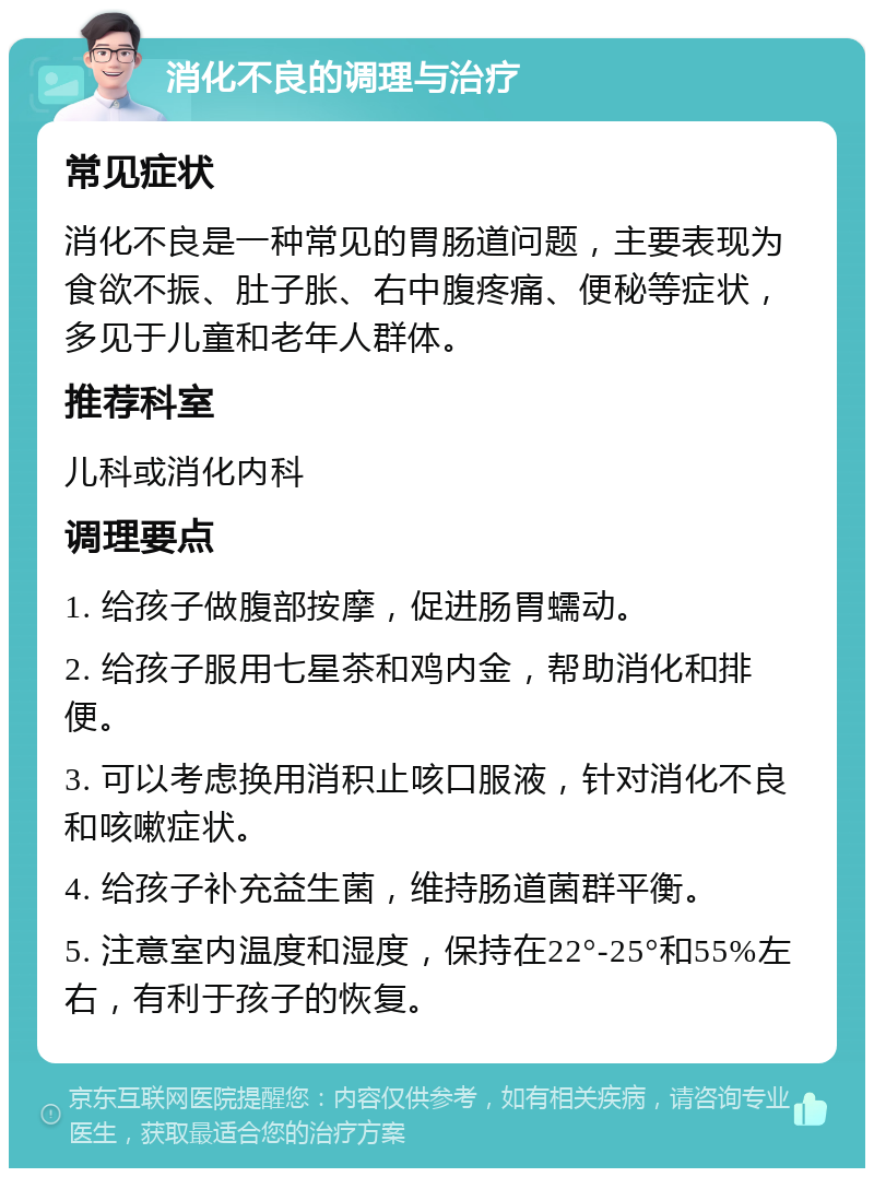 消化不良的调理与治疗 常见症状 消化不良是一种常见的胃肠道问题，主要表现为食欲不振、肚子胀、右中腹疼痛、便秘等症状，多见于儿童和老年人群体。 推荐科室 儿科或消化内科 调理要点 1. 给孩子做腹部按摩，促进肠胃蠕动。 2. 给孩子服用七星茶和鸡内金，帮助消化和排便。 3. 可以考虑换用消积止咳口服液，针对消化不良和咳嗽症状。 4. 给孩子补充益生菌，维持肠道菌群平衡。 5. 注意室内温度和湿度，保持在22°-25°和55%左右，有利于孩子的恢复。