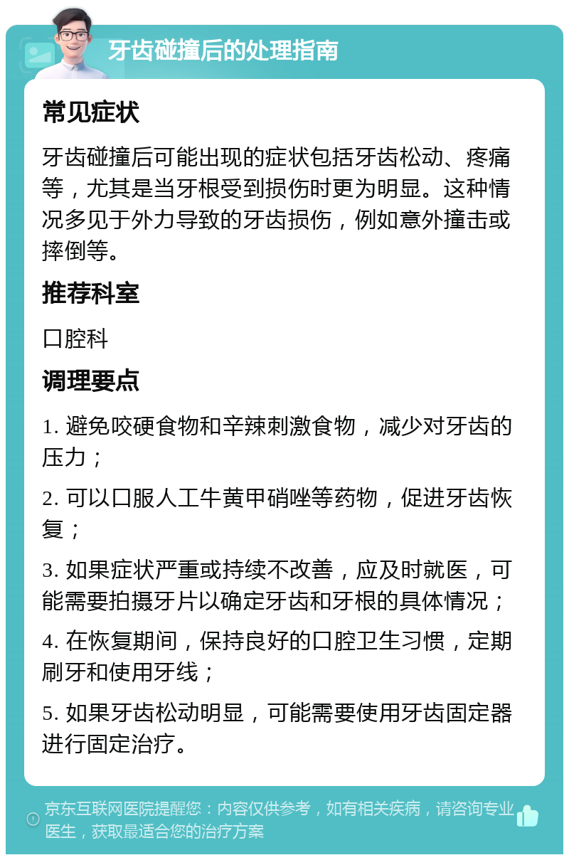 牙齿碰撞后的处理指南 常见症状 牙齿碰撞后可能出现的症状包括牙齿松动、疼痛等，尤其是当牙根受到损伤时更为明显。这种情况多见于外力导致的牙齿损伤，例如意外撞击或摔倒等。 推荐科室 口腔科 调理要点 1. 避免咬硬食物和辛辣刺激食物，减少对牙齿的压力； 2. 可以口服人工牛黄甲硝唑等药物，促进牙齿恢复； 3. 如果症状严重或持续不改善，应及时就医，可能需要拍摄牙片以确定牙齿和牙根的具体情况； 4. 在恢复期间，保持良好的口腔卫生习惯，定期刷牙和使用牙线； 5. 如果牙齿松动明显，可能需要使用牙齿固定器进行固定治疗。