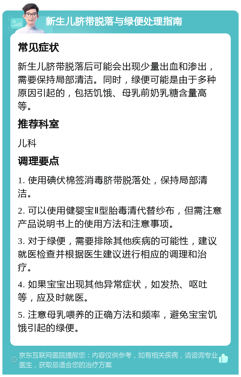 新生儿脐带脱落与绿便处理指南 常见症状 新生儿脐带脱落后可能会出现少量出血和渗出，需要保持局部清洁。同时，绿便可能是由于多种原因引起的，包括饥饿、母乳前奶乳糖含量高等。 推荐科室 儿科 调理要点 1. 使用碘伏棉签消毒脐带脱落处，保持局部清洁。 2. 可以使用健婴宝Ⅱ型胎毒清代替纱布，但需注意产品说明书上的使用方法和注意事项。 3. 对于绿便，需要排除其他疾病的可能性，建议就医检查并根据医生建议进行相应的调理和治疗。 4. 如果宝宝出现其他异常症状，如发热、呕吐等，应及时就医。 5. 注意母乳喂养的正确方法和频率，避免宝宝饥饿引起的绿便。