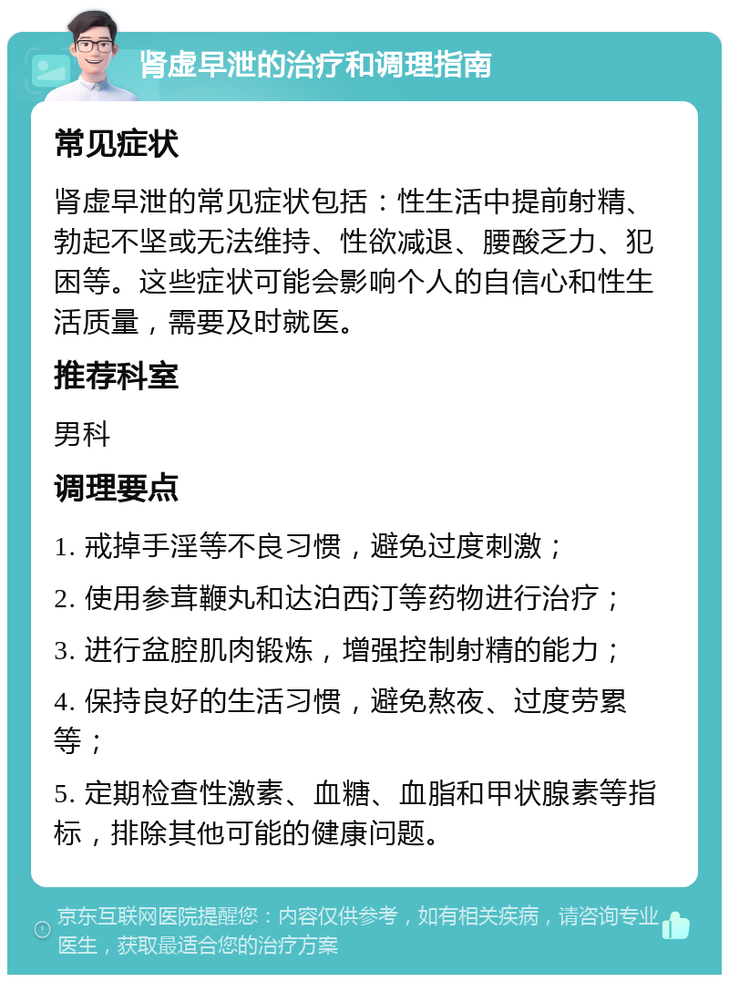 肾虚早泄的治疗和调理指南 常见症状 肾虚早泄的常见症状包括：性生活中提前射精、勃起不坚或无法维持、性欲减退、腰酸乏力、犯困等。这些症状可能会影响个人的自信心和性生活质量，需要及时就医。 推荐科室 男科 调理要点 1. 戒掉手淫等不良习惯，避免过度刺激； 2. 使用参茸鞭丸和达泊西汀等药物进行治疗； 3. 进行盆腔肌肉锻炼，增强控制射精的能力； 4. 保持良好的生活习惯，避免熬夜、过度劳累等； 5. 定期检查性激素、血糖、血脂和甲状腺素等指标，排除其他可能的健康问题。