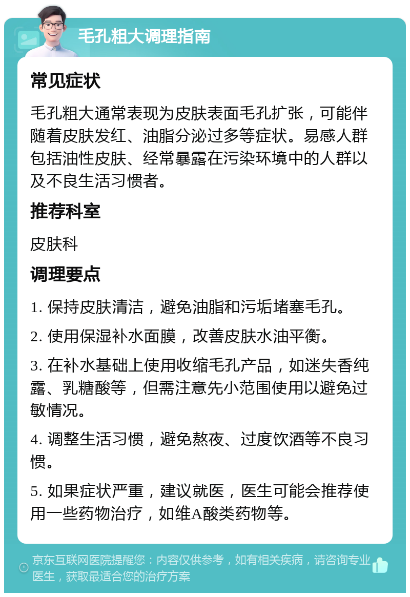 毛孔粗大调理指南 常见症状 毛孔粗大通常表现为皮肤表面毛孔扩张，可能伴随着皮肤发红、油脂分泌过多等症状。易感人群包括油性皮肤、经常暴露在污染环境中的人群以及不良生活习惯者。 推荐科室 皮肤科 调理要点 1. 保持皮肤清洁，避免油脂和污垢堵塞毛孔。 2. 使用保湿补水面膜，改善皮肤水油平衡。 3. 在补水基础上使用收缩毛孔产品，如迷失香纯露、乳糖酸等，但需注意先小范围使用以避免过敏情况。 4. 调整生活习惯，避免熬夜、过度饮酒等不良习惯。 5. 如果症状严重，建议就医，医生可能会推荐使用一些药物治疗，如维A酸类药物等。