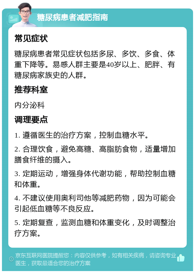 糖尿病患者减肥指南 常见症状 糖尿病患者常见症状包括多尿、多饮、多食、体重下降等。易感人群主要是40岁以上、肥胖、有糖尿病家族史的人群。 推荐科室 内分泌科 调理要点 1. 遵循医生的治疗方案，控制血糖水平。 2. 合理饮食，避免高糖、高脂肪食物，适量增加膳食纤维的摄入。 3. 定期运动，增强身体代谢功能，帮助控制血糖和体重。 4. 不建议使用奥利司他等减肥药物，因为可能会引起低血糖等不良反应。 5. 定期复查，监测血糖和体重变化，及时调整治疗方案。