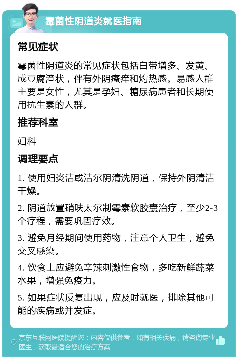 霉菌性阴道炎就医指南 常见症状 霉菌性阴道炎的常见症状包括白带增多、发黄、成豆腐渣状，伴有外阴瘙痒和灼热感。易感人群主要是女性，尤其是孕妇、糖尿病患者和长期使用抗生素的人群。 推荐科室 妇科 调理要点 1. 使用妇炎洁或洁尔阴清洗阴道，保持外阴清洁干燥。 2. 阴道放置硝呋太尔制霉素软胶囊治疗，至少2-3个疗程，需要巩固疗效。 3. 避免月经期间使用药物，注意个人卫生，避免交叉感染。 4. 饮食上应避免辛辣刺激性食物，多吃新鲜蔬菜水果，增强免疫力。 5. 如果症状反复出现，应及时就医，排除其他可能的疾病或并发症。