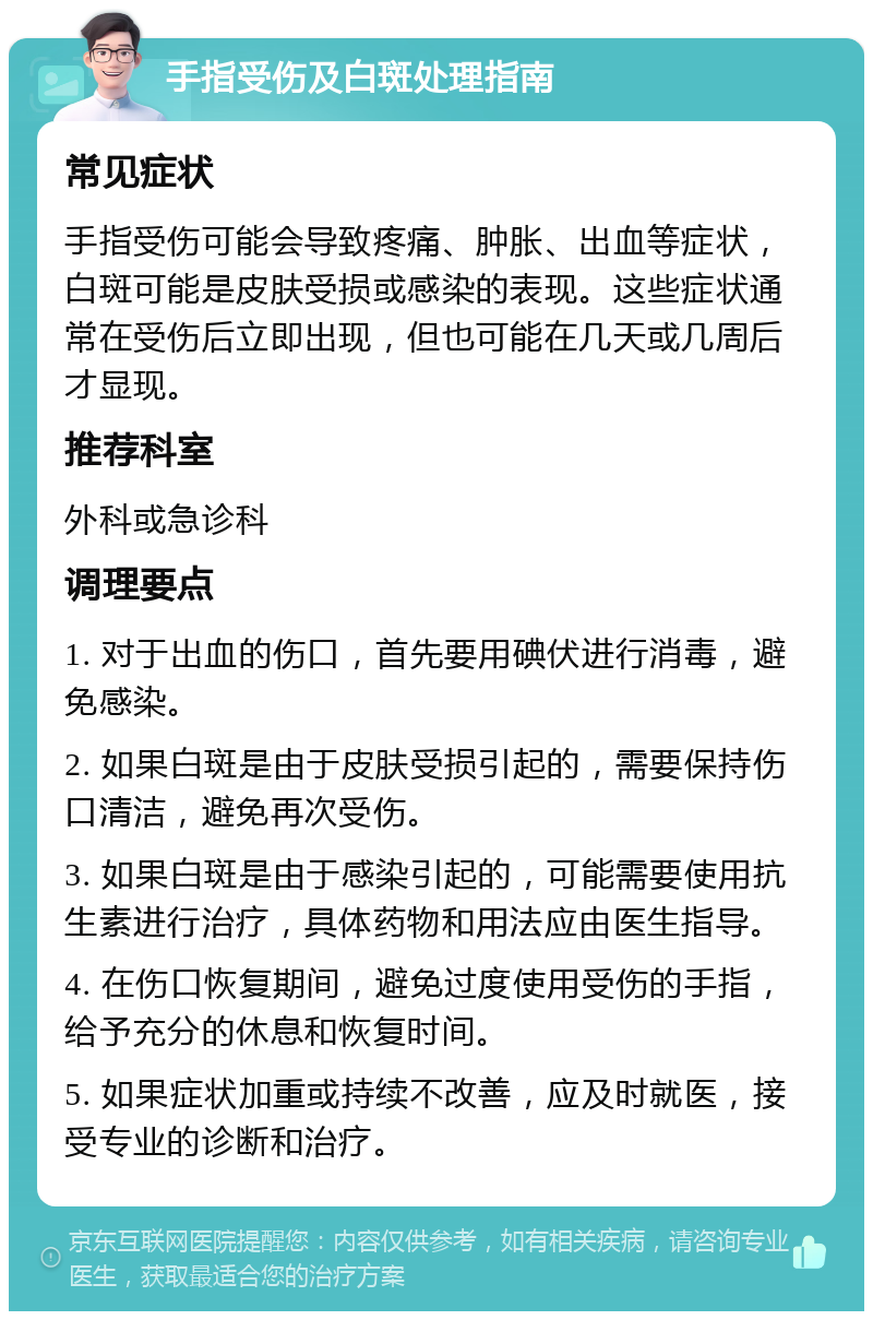 手指受伤及白斑处理指南 常见症状 手指受伤可能会导致疼痛、肿胀、出血等症状，白斑可能是皮肤受损或感染的表现。这些症状通常在受伤后立即出现，但也可能在几天或几周后才显现。 推荐科室 外科或急诊科 调理要点 1. 对于出血的伤口，首先要用碘伏进行消毒，避免感染。 2. 如果白斑是由于皮肤受损引起的，需要保持伤口清洁，避免再次受伤。 3. 如果白斑是由于感染引起的，可能需要使用抗生素进行治疗，具体药物和用法应由医生指导。 4. 在伤口恢复期间，避免过度使用受伤的手指，给予充分的休息和恢复时间。 5. 如果症状加重或持续不改善，应及时就医，接受专业的诊断和治疗。