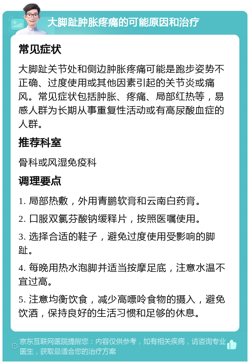 大脚趾肿胀疼痛的可能原因和治疗 常见症状 大脚趾关节处和侧边肿胀疼痛可能是跑步姿势不正确、过度使用或其他因素引起的关节炎或痛风。常见症状包括肿胀、疼痛、局部红热等，易感人群为长期从事重复性活动或有高尿酸血症的人群。 推荐科室 骨科或风湿免疫科 调理要点 1. 局部热敷，外用青鹏软膏和云南白药膏。 2. 口服双氯芬酸钠缓释片，按照医嘱使用。 3. 选择合适的鞋子，避免过度使用受影响的脚趾。 4. 每晚用热水泡脚并适当按摩足底，注意水温不宜过高。 5. 注意均衡饮食，减少高嘌呤食物的摄入，避免饮酒，保持良好的生活习惯和足够的休息。