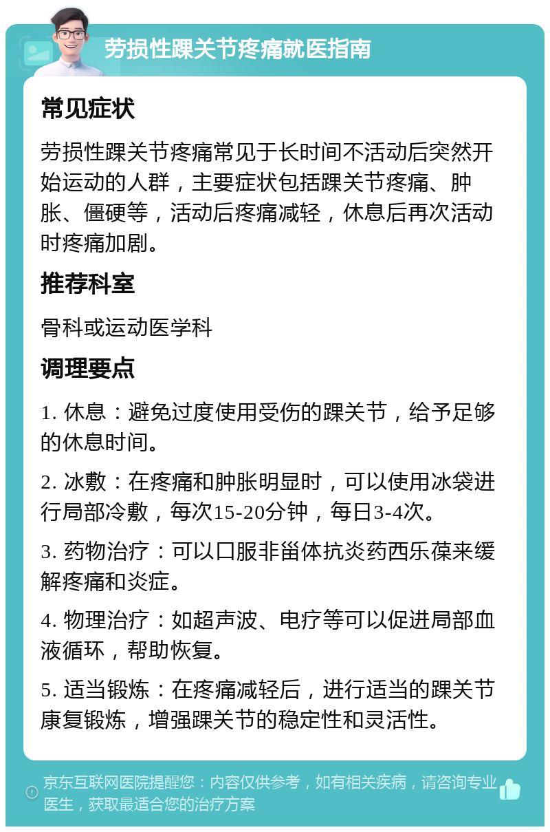 劳损性踝关节疼痛就医指南 常见症状 劳损性踝关节疼痛常见于长时间不活动后突然开始运动的人群，主要症状包括踝关节疼痛、肿胀、僵硬等，活动后疼痛减轻，休息后再次活动时疼痛加剧。 推荐科室 骨科或运动医学科 调理要点 1. 休息：避免过度使用受伤的踝关节，给予足够的休息时间。 2. 冰敷：在疼痛和肿胀明显时，可以使用冰袋进行局部冷敷，每次15-20分钟，每日3-4次。 3. 药物治疗：可以口服非甾体抗炎药西乐葆来缓解疼痛和炎症。 4. 物理治疗：如超声波、电疗等可以促进局部血液循环，帮助恢复。 5. 适当锻炼：在疼痛减轻后，进行适当的踝关节康复锻炼，增强踝关节的稳定性和灵活性。