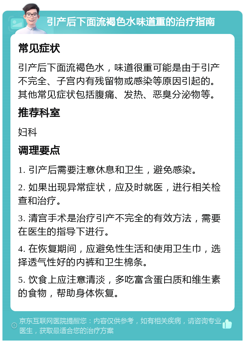 引产后下面流褐色水味道重的治疗指南 常见症状 引产后下面流褐色水，味道很重可能是由于引产不完全、子宫内有残留物或感染等原因引起的。其他常见症状包括腹痛、发热、恶臭分泌物等。 推荐科室 妇科 调理要点 1. 引产后需要注意休息和卫生，避免感染。 2. 如果出现异常症状，应及时就医，进行相关检查和治疗。 3. 清宫手术是治疗引产不完全的有效方法，需要在医生的指导下进行。 4. 在恢复期间，应避免性生活和使用卫生巾，选择透气性好的内裤和卫生棉条。 5. 饮食上应注意清淡，多吃富含蛋白质和维生素的食物，帮助身体恢复。