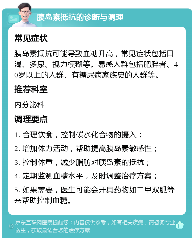 胰岛素抵抗的诊断与调理 常见症状 胰岛素抵抗可能导致血糖升高，常见症状包括口渴、多尿、视力模糊等。易感人群包括肥胖者、40岁以上的人群、有糖尿病家族史的人群等。 推荐科室 内分泌科 调理要点 1. 合理饮食，控制碳水化合物的摄入； 2. 增加体力活动，帮助提高胰岛素敏感性； 3. 控制体重，减少脂肪对胰岛素的抵抗； 4. 定期监测血糖水平，及时调整治疗方案； 5. 如果需要，医生可能会开具药物如二甲双胍等来帮助控制血糖。