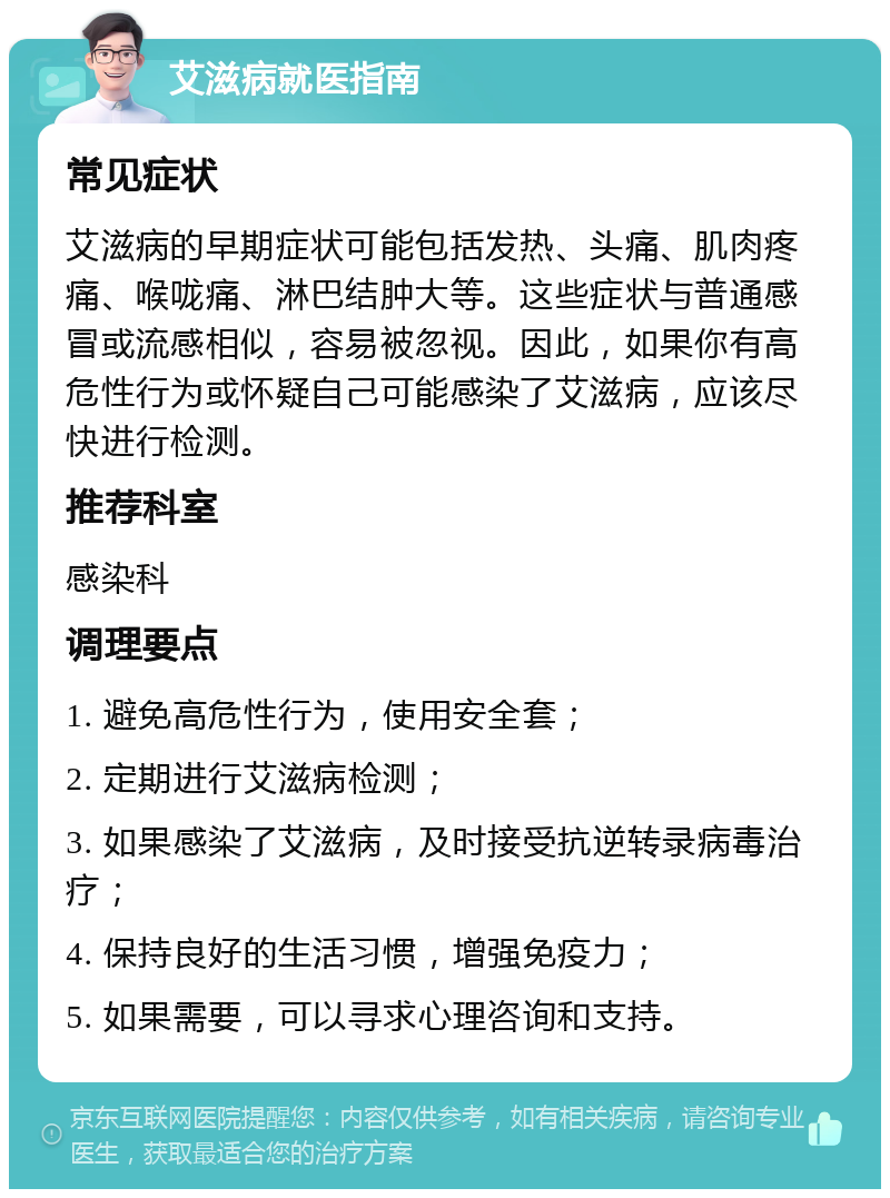 艾滋病就医指南 常见症状 艾滋病的早期症状可能包括发热、头痛、肌肉疼痛、喉咙痛、淋巴结肿大等。这些症状与普通感冒或流感相似，容易被忽视。因此，如果你有高危性行为或怀疑自己可能感染了艾滋病，应该尽快进行检测。 推荐科室 感染科 调理要点 1. 避免高危性行为，使用安全套； 2. 定期进行艾滋病检测； 3. 如果感染了艾滋病，及时接受抗逆转录病毒治疗； 4. 保持良好的生活习惯，增强免疫力； 5. 如果需要，可以寻求心理咨询和支持。