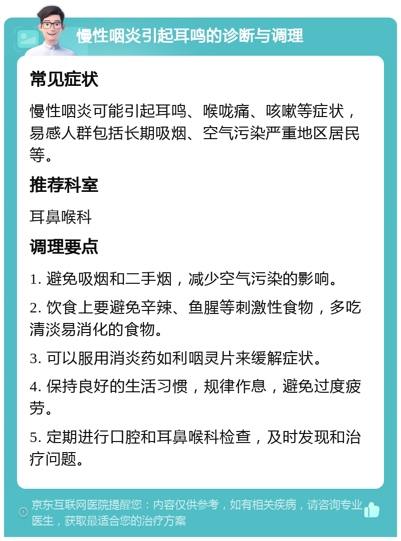 慢性咽炎引起耳鸣的诊断与调理 常见症状 慢性咽炎可能引起耳鸣、喉咙痛、咳嗽等症状，易感人群包括长期吸烟、空气污染严重地区居民等。 推荐科室 耳鼻喉科 调理要点 1. 避免吸烟和二手烟，减少空气污染的影响。 2. 饮食上要避免辛辣、鱼腥等刺激性食物，多吃清淡易消化的食物。 3. 可以服用消炎药如利咽灵片来缓解症状。 4. 保持良好的生活习惯，规律作息，避免过度疲劳。 5. 定期进行口腔和耳鼻喉科检查，及时发现和治疗问题。