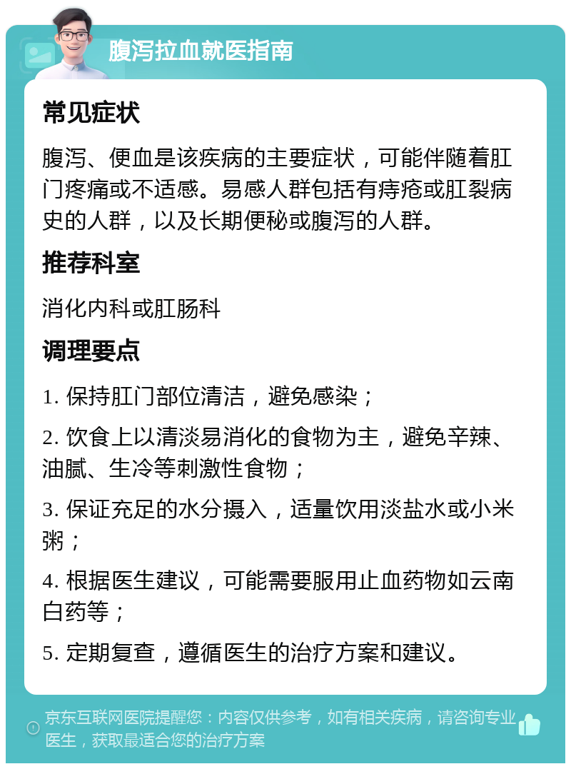 腹泻拉血就医指南 常见症状 腹泻、便血是该疾病的主要症状，可能伴随着肛门疼痛或不适感。易感人群包括有痔疮或肛裂病史的人群，以及长期便秘或腹泻的人群。 推荐科室 消化内科或肛肠科 调理要点 1. 保持肛门部位清洁，避免感染； 2. 饮食上以清淡易消化的食物为主，避免辛辣、油腻、生冷等刺激性食物； 3. 保证充足的水分摄入，适量饮用淡盐水或小米粥； 4. 根据医生建议，可能需要服用止血药物如云南白药等； 5. 定期复查，遵循医生的治疗方案和建议。