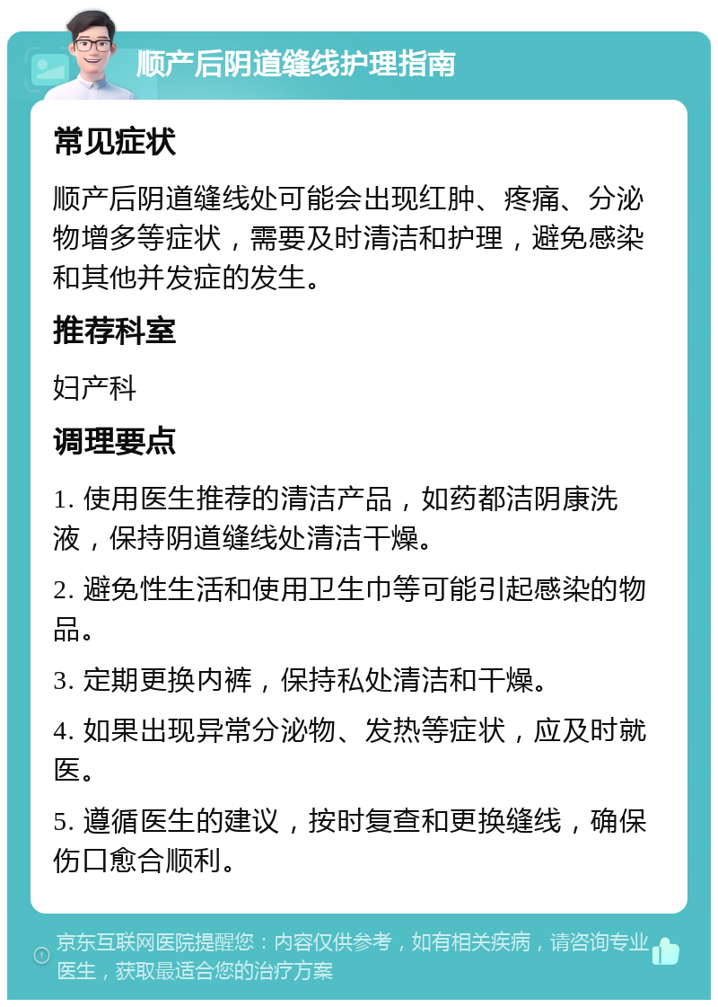 顺产后阴道缝线护理指南 常见症状 顺产后阴道缝线处可能会出现红肿、疼痛、分泌物增多等症状，需要及时清洁和护理，避免感染和其他并发症的发生。 推荐科室 妇产科 调理要点 1. 使用医生推荐的清洁产品，如药都洁阴康洗液，保持阴道缝线处清洁干燥。 2. 避免性生活和使用卫生巾等可能引起感染的物品。 3. 定期更换内裤，保持私处清洁和干燥。 4. 如果出现异常分泌物、发热等症状，应及时就医。 5. 遵循医生的建议，按时复查和更换缝线，确保伤口愈合顺利。