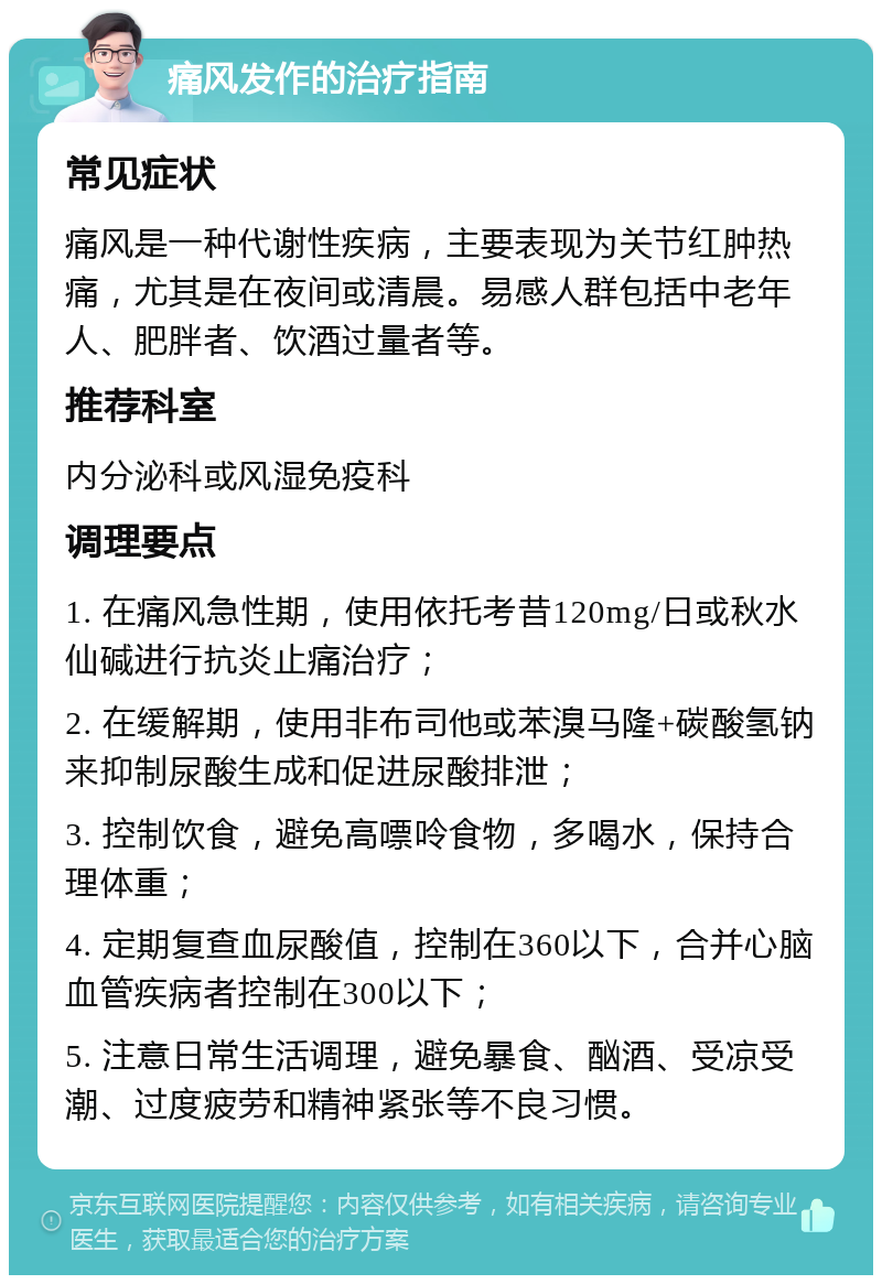 痛风发作的治疗指南 常见症状 痛风是一种代谢性疾病，主要表现为关节红肿热痛，尤其是在夜间或清晨。易感人群包括中老年人、肥胖者、饮酒过量者等。 推荐科室 内分泌科或风湿免疫科 调理要点 1. 在痛风急性期，使用依托考昔120mg/日或秋水仙碱进行抗炎止痛治疗； 2. 在缓解期，使用非布司他或苯溴马隆+碳酸氢钠来抑制尿酸生成和促进尿酸排泄； 3. 控制饮食，避免高嘌呤食物，多喝水，保持合理体重； 4. 定期复查血尿酸值，控制在360以下，合并心脑血管疾病者控制在300以下； 5. 注意日常生活调理，避免暴食、酗酒、受凉受潮、过度疲劳和精神紧张等不良习惯。