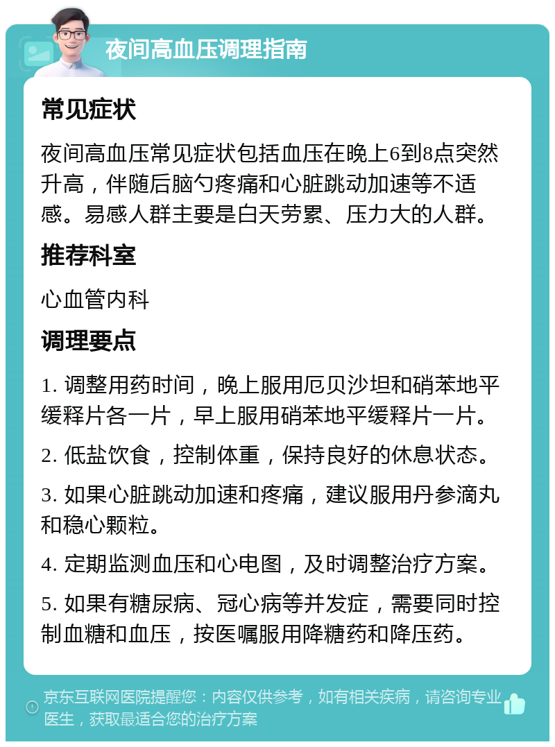 夜间高血压调理指南 常见症状 夜间高血压常见症状包括血压在晚上6到8点突然升高，伴随后脑勺疼痛和心脏跳动加速等不适感。易感人群主要是白天劳累、压力大的人群。 推荐科室 心血管内科 调理要点 1. 调整用药时间，晚上服用厄贝沙坦和硝苯地平缓释片各一片，早上服用硝苯地平缓释片一片。 2. 低盐饮食，控制体重，保持良好的休息状态。 3. 如果心脏跳动加速和疼痛，建议服用丹参滴丸和稳心颗粒。 4. 定期监测血压和心电图，及时调整治疗方案。 5. 如果有糖尿病、冠心病等并发症，需要同时控制血糖和血压，按医嘱服用降糖药和降压药。