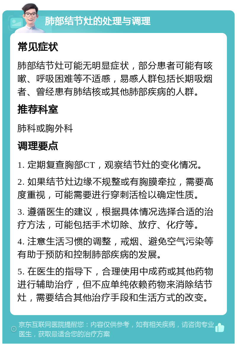 肺部结节灶的处理与调理 常见症状 肺部结节灶可能无明显症状，部分患者可能有咳嗽、呼吸困难等不适感，易感人群包括长期吸烟者、曾经患有肺结核或其他肺部疾病的人群。 推荐科室 肺科或胸外科 调理要点 1. 定期复查胸部CT，观察结节灶的变化情况。 2. 如果结节灶边缘不规整或有胸膜牵拉，需要高度重视，可能需要进行穿刺活检以确定性质。 3. 遵循医生的建议，根据具体情况选择合适的治疗方法，可能包括手术切除、放疗、化疗等。 4. 注意生活习惯的调整，戒烟、避免空气污染等有助于预防和控制肺部疾病的发展。 5. 在医生的指导下，合理使用中成药或其他药物进行辅助治疗，但不应单纯依赖药物来消除结节灶，需要结合其他治疗手段和生活方式的改变。