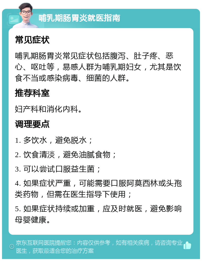 哺乳期肠胃炎就医指南 常见症状 哺乳期肠胃炎常见症状包括腹泻、肚子疼、恶心、呕吐等，易感人群为哺乳期妇女，尤其是饮食不当或感染病毒、细菌的人群。 推荐科室 妇产科和消化内科。 调理要点 1. 多饮水，避免脱水； 2. 饮食清淡，避免油腻食物； 3. 可以尝试口服益生菌； 4. 如果症状严重，可能需要口服阿莫西林或头孢类药物，但需在医生指导下使用； 5. 如果症状持续或加重，应及时就医，避免影响母婴健康。