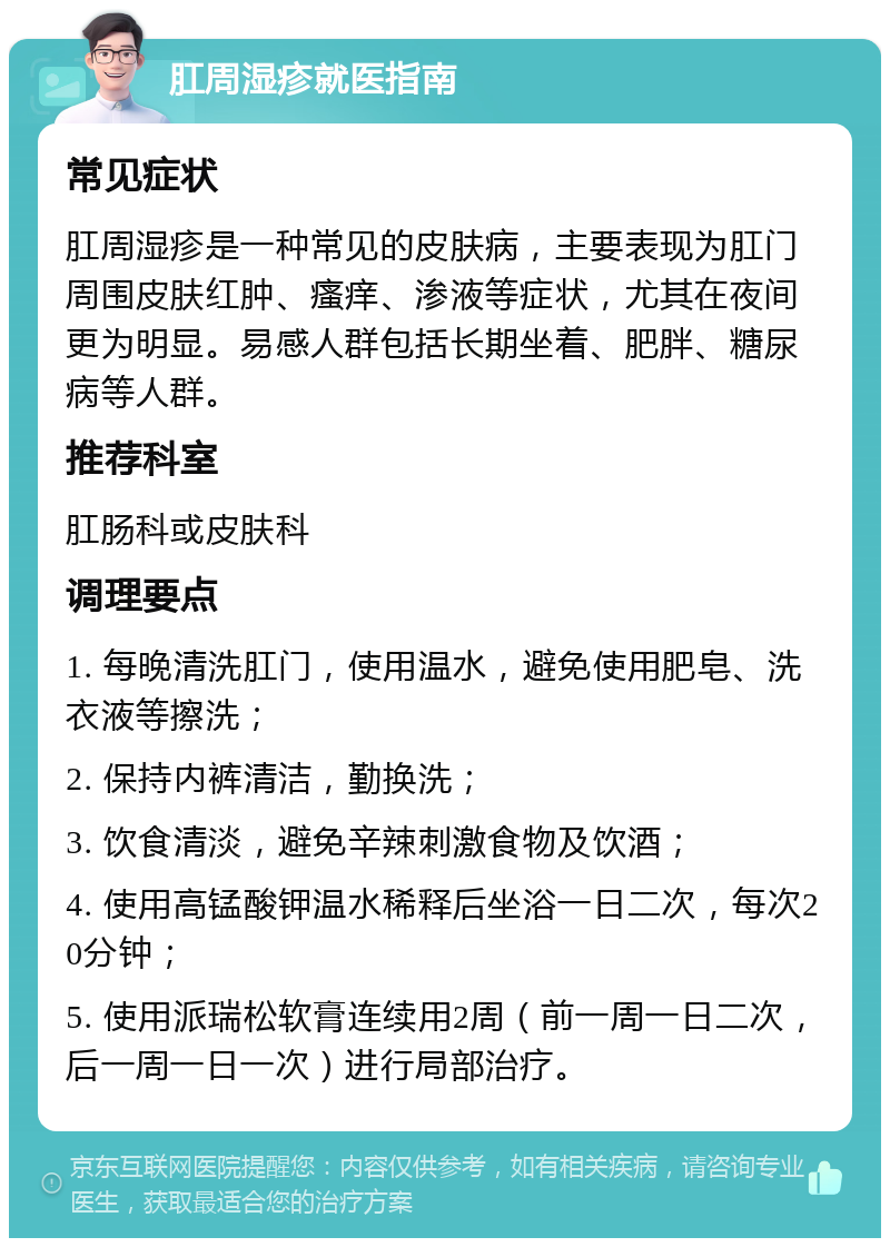 肛周湿疹就医指南 常见症状 肛周湿疹是一种常见的皮肤病，主要表现为肛门周围皮肤红肿、瘙痒、渗液等症状，尤其在夜间更为明显。易感人群包括长期坐着、肥胖、糖尿病等人群。 推荐科室 肛肠科或皮肤科 调理要点 1. 每晚清洗肛门，使用温水，避免使用肥皂、洗衣液等擦洗； 2. 保持内裤清洁，勤换洗； 3. 饮食清淡，避免辛辣刺激食物及饮酒； 4. 使用高锰酸钾温水稀释后坐浴一日二次，每次20分钟； 5. 使用派瑞松软膏连续用2周（前一周一日二次，后一周一日一次）进行局部治疗。