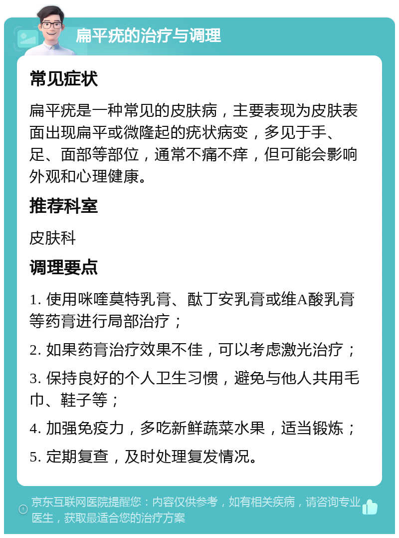 扁平疣的治疗与调理 常见症状 扁平疣是一种常见的皮肤病，主要表现为皮肤表面出现扁平或微隆起的疣状病变，多见于手、足、面部等部位，通常不痛不痒，但可能会影响外观和心理健康。 推荐科室 皮肤科 调理要点 1. 使用咪喹莫特乳膏、酞丁安乳膏或维A酸乳膏等药膏进行局部治疗； 2. 如果药膏治疗效果不佳，可以考虑激光治疗； 3. 保持良好的个人卫生习惯，避免与他人共用毛巾、鞋子等； 4. 加强免疫力，多吃新鲜蔬菜水果，适当锻炼； 5. 定期复查，及时处理复发情况。