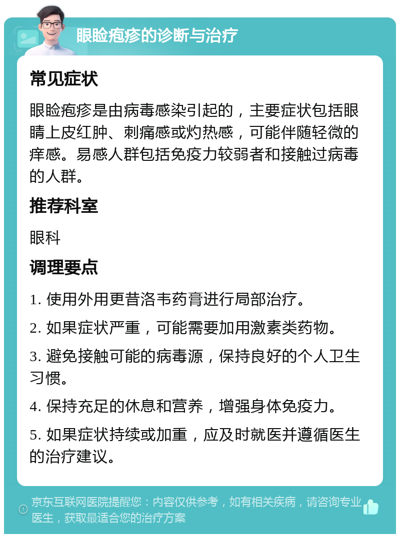 眼睑疱疹的诊断与治疗 常见症状 眼睑疱疹是由病毒感染引起的，主要症状包括眼睛上皮红肿、刺痛感或灼热感，可能伴随轻微的痒感。易感人群包括免疫力较弱者和接触过病毒的人群。 推荐科室 眼科 调理要点 1. 使用外用更昔洛韦药膏进行局部治疗。 2. 如果症状严重，可能需要加用激素类药物。 3. 避免接触可能的病毒源，保持良好的个人卫生习惯。 4. 保持充足的休息和营养，增强身体免疫力。 5. 如果症状持续或加重，应及时就医并遵循医生的治疗建议。