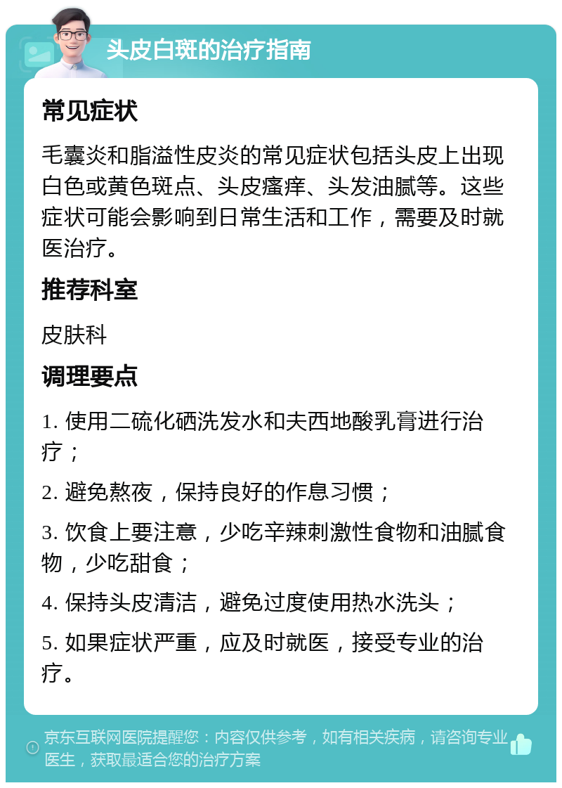 头皮白斑的治疗指南 常见症状 毛囊炎和脂溢性皮炎的常见症状包括头皮上出现白色或黄色斑点、头皮瘙痒、头发油腻等。这些症状可能会影响到日常生活和工作，需要及时就医治疗。 推荐科室 皮肤科 调理要点 1. 使用二硫化硒洗发水和夫西地酸乳膏进行治疗； 2. 避免熬夜，保持良好的作息习惯； 3. 饮食上要注意，少吃辛辣刺激性食物和油腻食物，少吃甜食； 4. 保持头皮清洁，避免过度使用热水洗头； 5. 如果症状严重，应及时就医，接受专业的治疗。