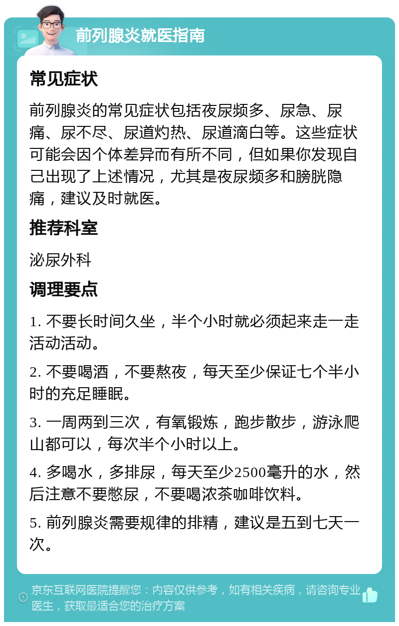 前列腺炎就医指南 常见症状 前列腺炎的常见症状包括夜尿频多、尿急、尿痛、尿不尽、尿道灼热、尿道滴白等。这些症状可能会因个体差异而有所不同，但如果你发现自己出现了上述情况，尤其是夜尿频多和膀胱隐痛，建议及时就医。 推荐科室 泌尿外科 调理要点 1. 不要长时间久坐，半个小时就必须起来走一走活动活动。 2. 不要喝酒，不要熬夜，每天至少保证七个半小时的充足睡眠。 3. 一周两到三次，有氧锻炼，跑步散步，游泳爬山都可以，每次半个小时以上。 4. 多喝水，多排尿，每天至少2500毫升的水，然后注意不要憋尿，不要喝浓茶咖啡饮料。 5. 前列腺炎需要规律的排精，建议是五到七天一次。