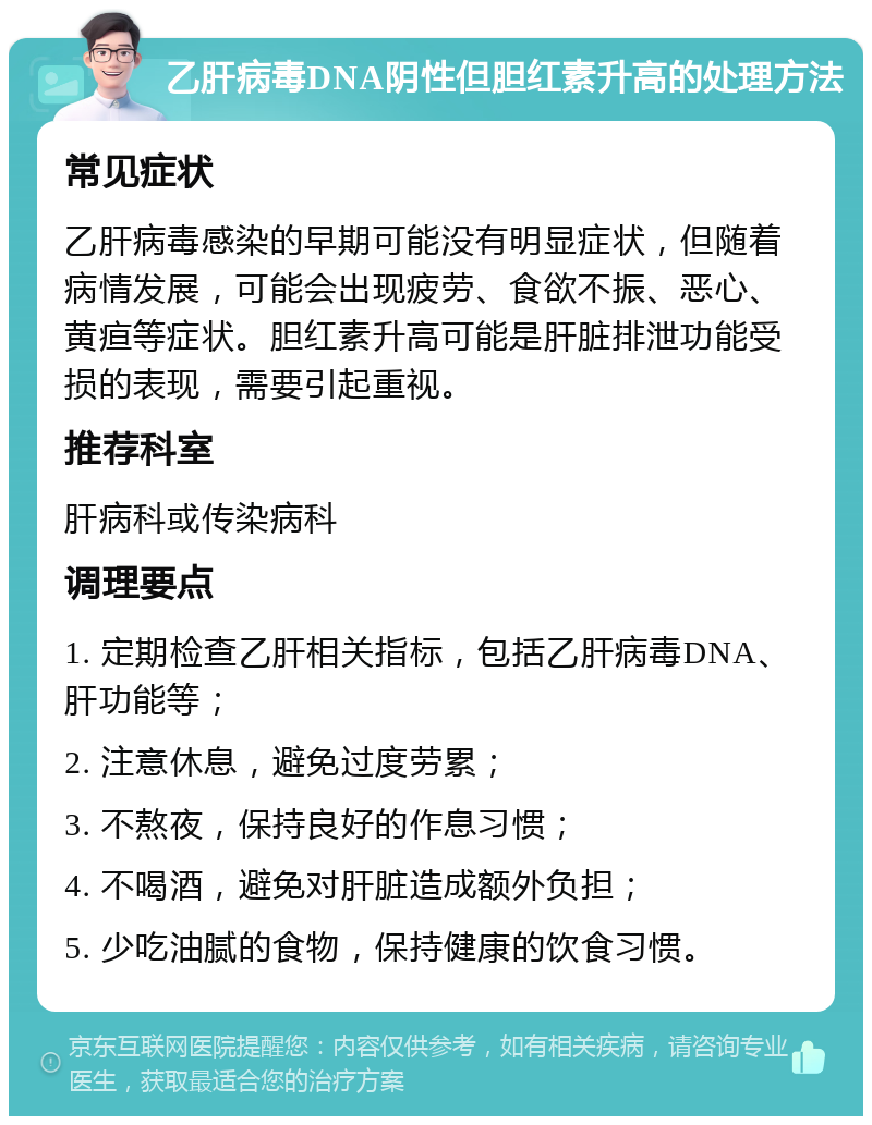 乙肝病毒DNA阴性但胆红素升高的处理方法 常见症状 乙肝病毒感染的早期可能没有明显症状，但随着病情发展，可能会出现疲劳、食欲不振、恶心、黄疸等症状。胆红素升高可能是肝脏排泄功能受损的表现，需要引起重视。 推荐科室 肝病科或传染病科 调理要点 1. 定期检查乙肝相关指标，包括乙肝病毒DNA、肝功能等； 2. 注意休息，避免过度劳累； 3. 不熬夜，保持良好的作息习惯； 4. 不喝酒，避免对肝脏造成额外负担； 5. 少吃油腻的食物，保持健康的饮食习惯。