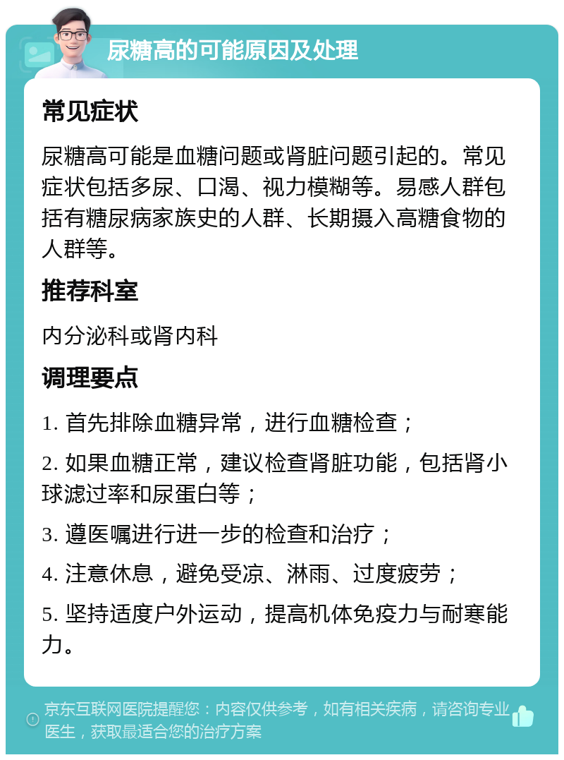 尿糖高的可能原因及处理 常见症状 尿糖高可能是血糖问题或肾脏问题引起的。常见症状包括多尿、口渴、视力模糊等。易感人群包括有糖尿病家族史的人群、长期摄入高糖食物的人群等。 推荐科室 内分泌科或肾内科 调理要点 1. 首先排除血糖异常，进行血糖检查； 2. 如果血糖正常，建议检查肾脏功能，包括肾小球滤过率和尿蛋白等； 3. 遵医嘱进行进一步的检查和治疗； 4. 注意休息，避免受凉、淋雨、过度疲劳； 5. 坚持适度户外运动，提高机体免疫力与耐寒能力。