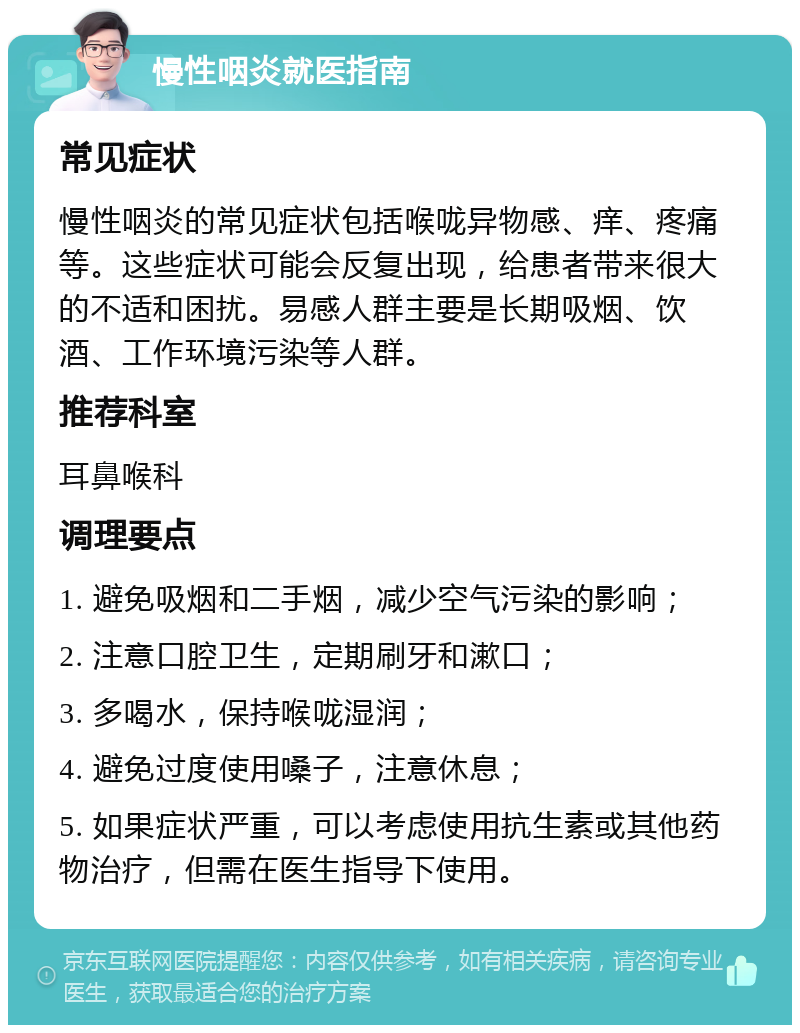 慢性咽炎就医指南 常见症状 慢性咽炎的常见症状包括喉咙异物感、痒、疼痛等。这些症状可能会反复出现，给患者带来很大的不适和困扰。易感人群主要是长期吸烟、饮酒、工作环境污染等人群。 推荐科室 耳鼻喉科 调理要点 1. 避免吸烟和二手烟，减少空气污染的影响； 2. 注意口腔卫生，定期刷牙和漱口； 3. 多喝水，保持喉咙湿润； 4. 避免过度使用嗓子，注意休息； 5. 如果症状严重，可以考虑使用抗生素或其他药物治疗，但需在医生指导下使用。