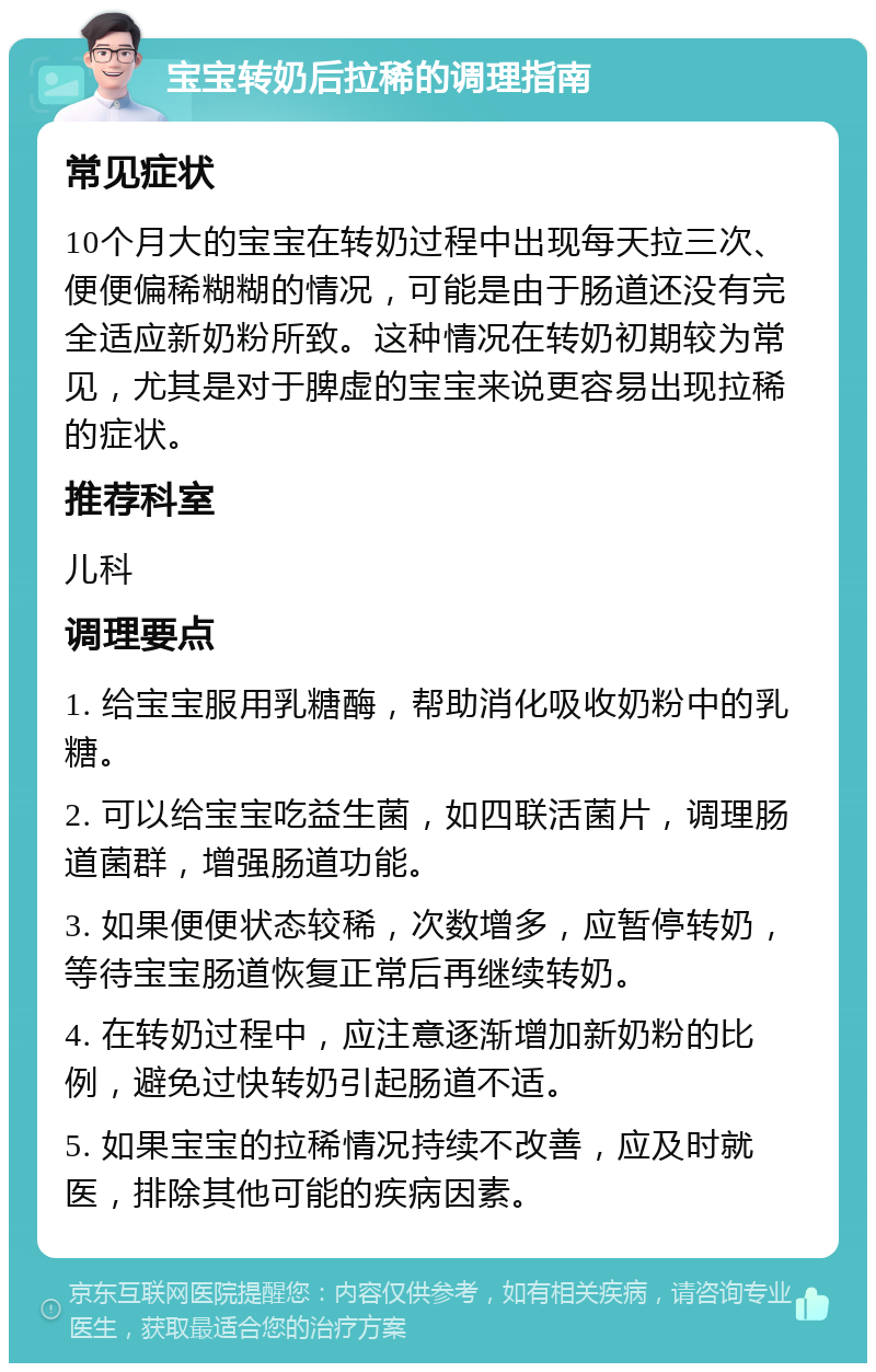 宝宝转奶后拉稀的调理指南 常见症状 10个月大的宝宝在转奶过程中出现每天拉三次、便便偏稀糊糊的情况，可能是由于肠道还没有完全适应新奶粉所致。这种情况在转奶初期较为常见，尤其是对于脾虚的宝宝来说更容易出现拉稀的症状。 推荐科室 儿科 调理要点 1. 给宝宝服用乳糖酶，帮助消化吸收奶粉中的乳糖。 2. 可以给宝宝吃益生菌，如四联活菌片，调理肠道菌群，增强肠道功能。 3. 如果便便状态较稀，次数增多，应暂停转奶，等待宝宝肠道恢复正常后再继续转奶。 4. 在转奶过程中，应注意逐渐增加新奶粉的比例，避免过快转奶引起肠道不适。 5. 如果宝宝的拉稀情况持续不改善，应及时就医，排除其他可能的疾病因素。