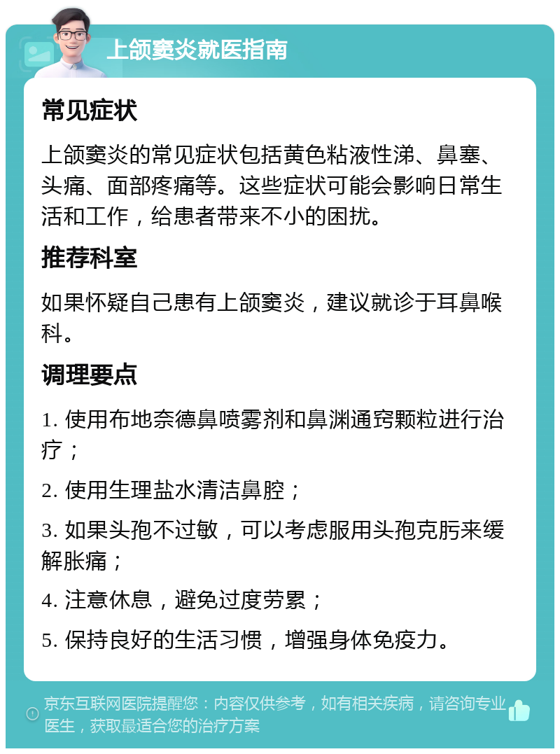 上颌窦炎就医指南 常见症状 上颌窦炎的常见症状包括黄色粘液性涕、鼻塞、头痛、面部疼痛等。这些症状可能会影响日常生活和工作，给患者带来不小的困扰。 推荐科室 如果怀疑自己患有上颌窦炎，建议就诊于耳鼻喉科。 调理要点 1. 使用布地奈德鼻喷雾剂和鼻渊通窍颗粒进行治疗； 2. 使用生理盐水清洁鼻腔； 3. 如果头孢不过敏，可以考虑服用头孢克肟来缓解胀痛； 4. 注意休息，避免过度劳累； 5. 保持良好的生活习惯，增强身体免疫力。