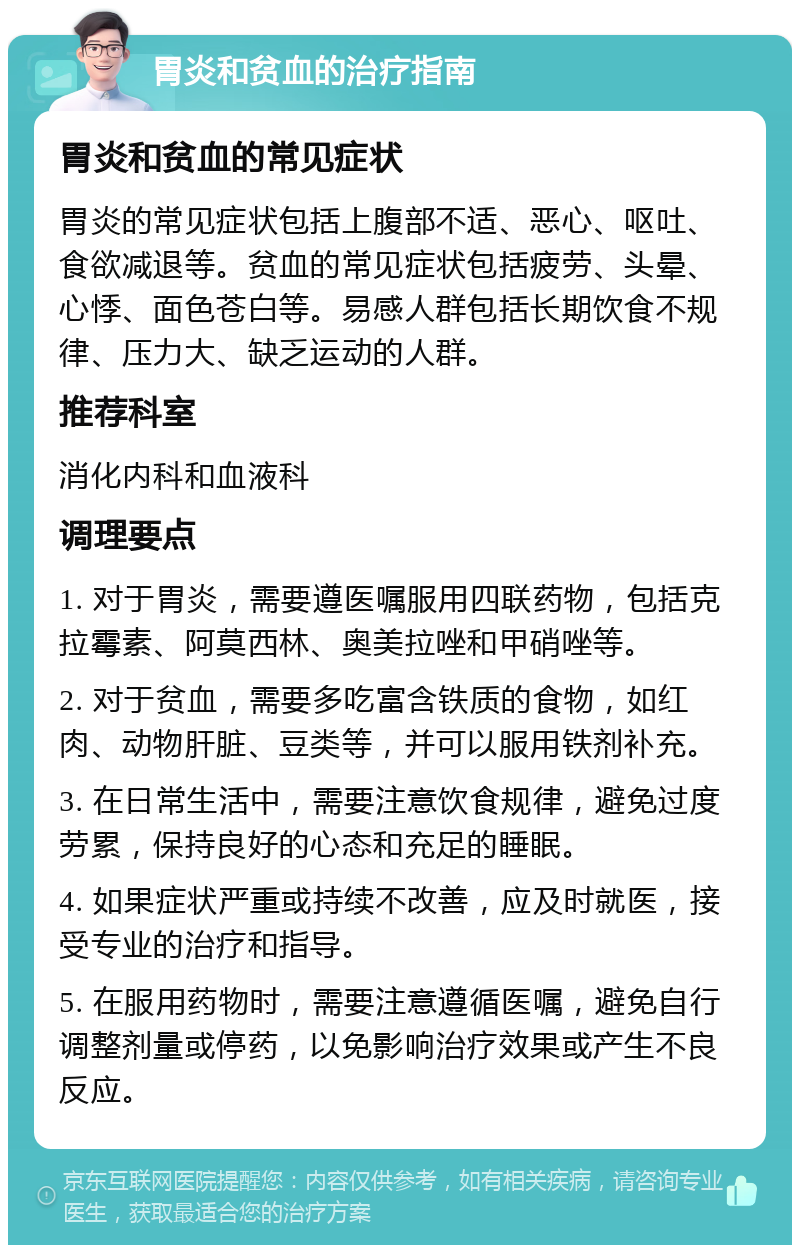 胃炎和贫血的治疗指南 胃炎和贫血的常见症状 胃炎的常见症状包括上腹部不适、恶心、呕吐、食欲减退等。贫血的常见症状包括疲劳、头晕、心悸、面色苍白等。易感人群包括长期饮食不规律、压力大、缺乏运动的人群。 推荐科室 消化内科和血液科 调理要点 1. 对于胃炎，需要遵医嘱服用四联药物，包括克拉霉素、阿莫西林、奥美拉唑和甲硝唑等。 2. 对于贫血，需要多吃富含铁质的食物，如红肉、动物肝脏、豆类等，并可以服用铁剂补充。 3. 在日常生活中，需要注意饮食规律，避免过度劳累，保持良好的心态和充足的睡眠。 4. 如果症状严重或持续不改善，应及时就医，接受专业的治疗和指导。 5. 在服用药物时，需要注意遵循医嘱，避免自行调整剂量或停药，以免影响治疗效果或产生不良反应。