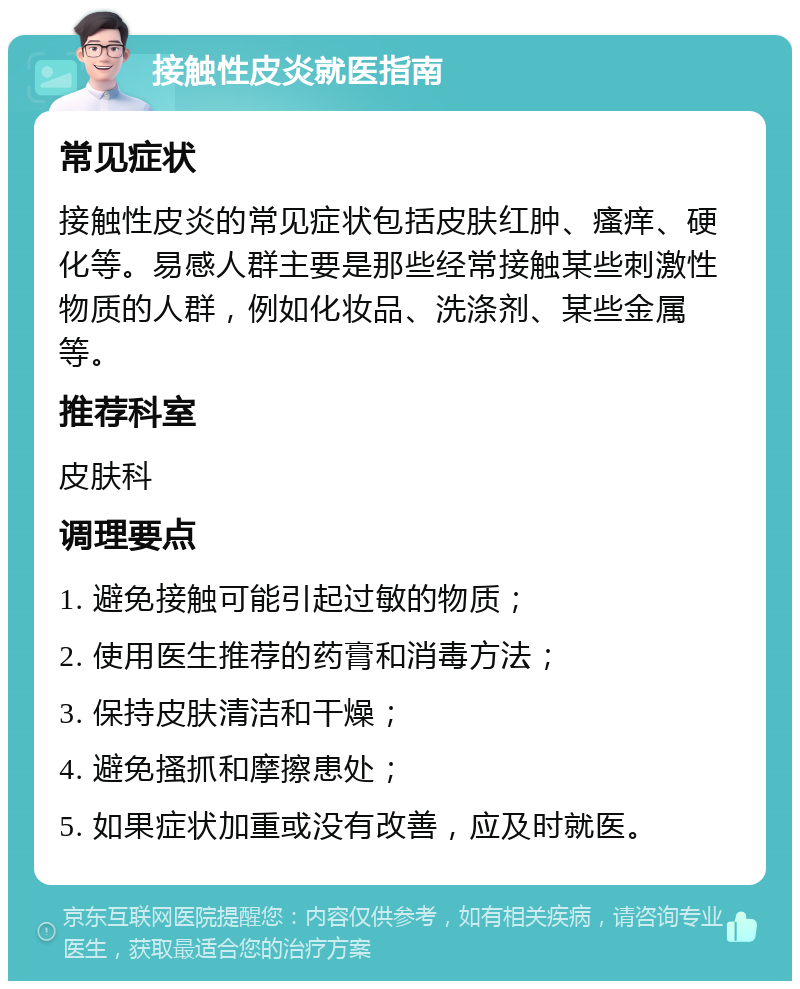 接触性皮炎就医指南 常见症状 接触性皮炎的常见症状包括皮肤红肿、瘙痒、硬化等。易感人群主要是那些经常接触某些刺激性物质的人群，例如化妆品、洗涤剂、某些金属等。 推荐科室 皮肤科 调理要点 1. 避免接触可能引起过敏的物质； 2. 使用医生推荐的药膏和消毒方法； 3. 保持皮肤清洁和干燥； 4. 避免搔抓和摩擦患处； 5. 如果症状加重或没有改善，应及时就医。