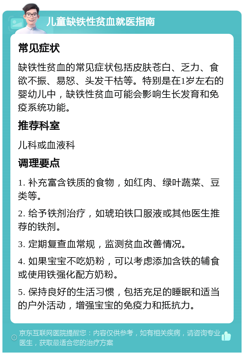 儿童缺铁性贫血就医指南 常见症状 缺铁性贫血的常见症状包括皮肤苍白、乏力、食欲不振、易怒、头发干枯等。特别是在1岁左右的婴幼儿中，缺铁性贫血可能会影响生长发育和免疫系统功能。 推荐科室 儿科或血液科 调理要点 1. 补充富含铁质的食物，如红肉、绿叶蔬菜、豆类等。 2. 给予铁剂治疗，如琥珀铁口服液或其他医生推荐的铁剂。 3. 定期复查血常规，监测贫血改善情况。 4. 如果宝宝不吃奶粉，可以考虑添加含铁的辅食或使用铁强化配方奶粉。 5. 保持良好的生活习惯，包括充足的睡眠和适当的户外活动，增强宝宝的免疫力和抵抗力。