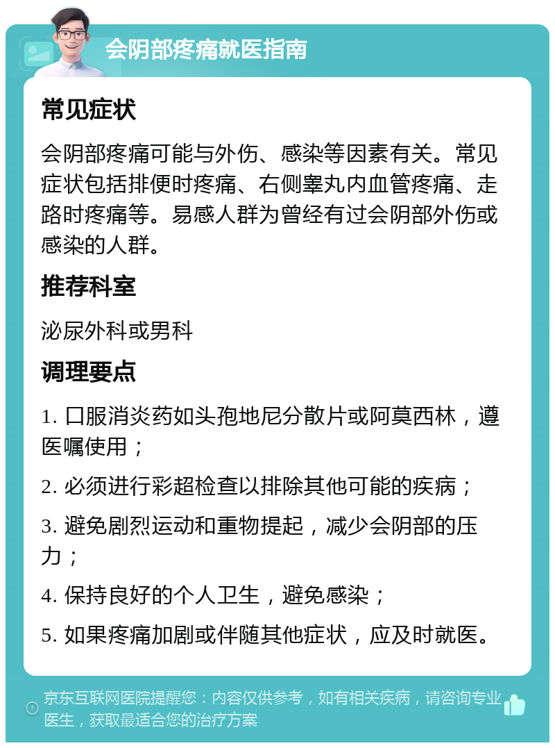 会阴部疼痛就医指南 常见症状 会阴部疼痛可能与外伤、感染等因素有关。常见症状包括排便时疼痛、右侧睾丸内血管疼痛、走路时疼痛等。易感人群为曾经有过会阴部外伤或感染的人群。 推荐科室 泌尿外科或男科 调理要点 1. 口服消炎药如头孢地尼分散片或阿莫西林，遵医嘱使用； 2. 必须进行彩超检查以排除其他可能的疾病； 3. 避免剧烈运动和重物提起，减少会阴部的压力； 4. 保持良好的个人卫生，避免感染； 5. 如果疼痛加剧或伴随其他症状，应及时就医。