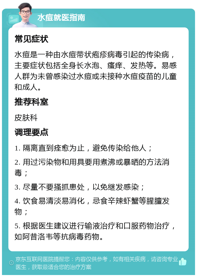 水痘就医指南 常见症状 水痘是一种由水痘带状疱疹病毒引起的传染病，主要症状包括全身长水泡、瘙痒、发热等。易感人群为未曾感染过水痘或未接种水痘疫苗的儿童和成人。 推荐科室 皮肤科 调理要点 1. 隔离直到痊愈为止，避免传染给他人； 2. 用过污染物和用具要用煮沸或暴晒的方法消毒； 3. 尽量不要搔抓患处，以免继发感染； 4. 饮食易清淡易消化，忌食辛辣虾蟹等腥膻发物； 5. 根据医生建议进行输液治疗和口服药物治疗，如阿昔洛韦等抗病毒药物。