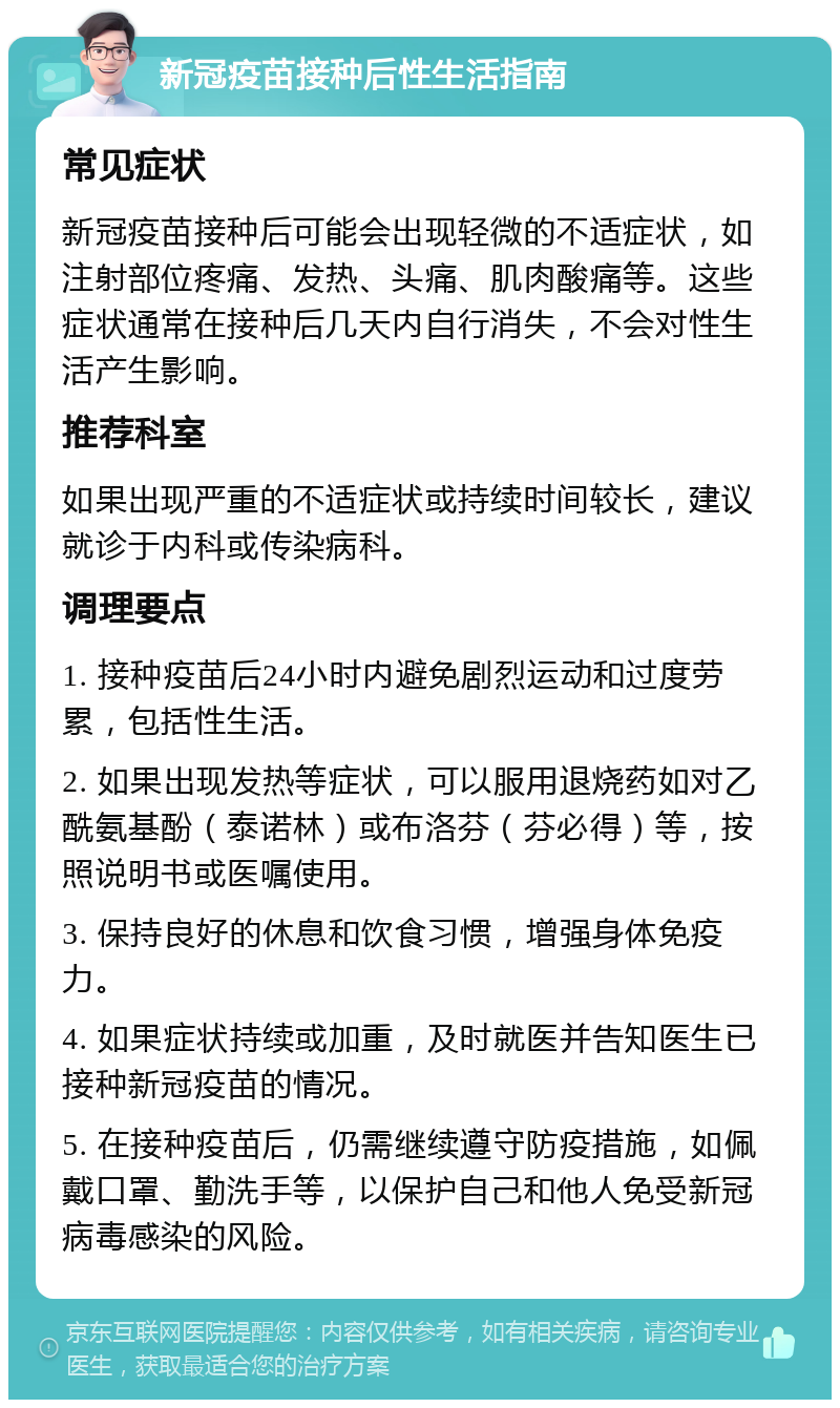 新冠疫苗接种后性生活指南 常见症状 新冠疫苗接种后可能会出现轻微的不适症状，如注射部位疼痛、发热、头痛、肌肉酸痛等。这些症状通常在接种后几天内自行消失，不会对性生活产生影响。 推荐科室 如果出现严重的不适症状或持续时间较长，建议就诊于内科或传染病科。 调理要点 1. 接种疫苗后24小时内避免剧烈运动和过度劳累，包括性生活。 2. 如果出现发热等症状，可以服用退烧药如对乙酰氨基酚（泰诺林）或布洛芬（芬必得）等，按照说明书或医嘱使用。 3. 保持良好的休息和饮食习惯，增强身体免疫力。 4. 如果症状持续或加重，及时就医并告知医生已接种新冠疫苗的情况。 5. 在接种疫苗后，仍需继续遵守防疫措施，如佩戴口罩、勤洗手等，以保护自己和他人免受新冠病毒感染的风险。