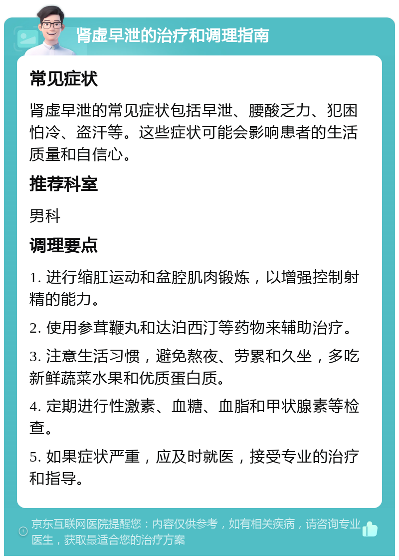 肾虚早泄的治疗和调理指南 常见症状 肾虚早泄的常见症状包括早泄、腰酸乏力、犯困怕冷、盗汗等。这些症状可能会影响患者的生活质量和自信心。 推荐科室 男科 调理要点 1. 进行缩肛运动和盆腔肌肉锻炼，以增强控制射精的能力。 2. 使用参茸鞭丸和达泊西汀等药物来辅助治疗。 3. 注意生活习惯，避免熬夜、劳累和久坐，多吃新鲜蔬菜水果和优质蛋白质。 4. 定期进行性激素、血糖、血脂和甲状腺素等检查。 5. 如果症状严重，应及时就医，接受专业的治疗和指导。