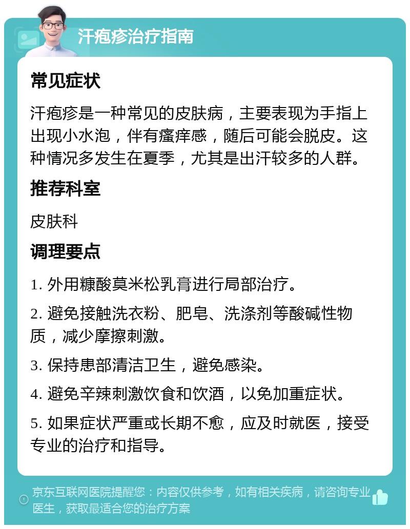 汗疱疹治疗指南 常见症状 汗疱疹是一种常见的皮肤病，主要表现为手指上出现小水泡，伴有瘙痒感，随后可能会脱皮。这种情况多发生在夏季，尤其是出汗较多的人群。 推荐科室 皮肤科 调理要点 1. 外用糠酸莫米松乳膏进行局部治疗。 2. 避免接触洗衣粉、肥皂、洗涤剂等酸碱性物质，减少摩擦刺激。 3. 保持患部清洁卫生，避免感染。 4. 避免辛辣刺激饮食和饮酒，以免加重症状。 5. 如果症状严重或长期不愈，应及时就医，接受专业的治疗和指导。