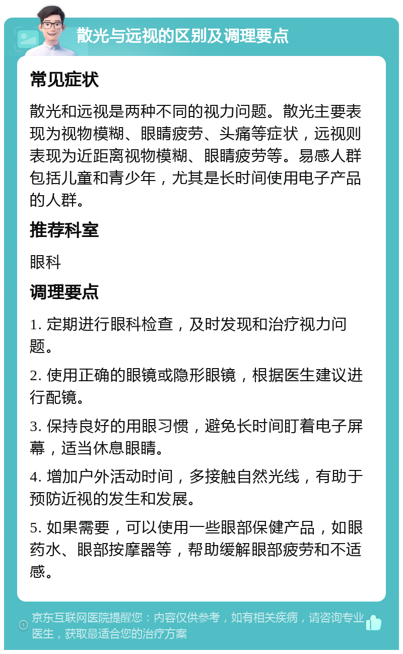 散光与远视的区别及调理要点 常见症状 散光和远视是两种不同的视力问题。散光主要表现为视物模糊、眼睛疲劳、头痛等症状，远视则表现为近距离视物模糊、眼睛疲劳等。易感人群包括儿童和青少年，尤其是长时间使用电子产品的人群。 推荐科室 眼科 调理要点 1. 定期进行眼科检查，及时发现和治疗视力问题。 2. 使用正确的眼镜或隐形眼镜，根据医生建议进行配镜。 3. 保持良好的用眼习惯，避免长时间盯着电子屏幕，适当休息眼睛。 4. 增加户外活动时间，多接触自然光线，有助于预防近视的发生和发展。 5. 如果需要，可以使用一些眼部保健产品，如眼药水、眼部按摩器等，帮助缓解眼部疲劳和不适感。