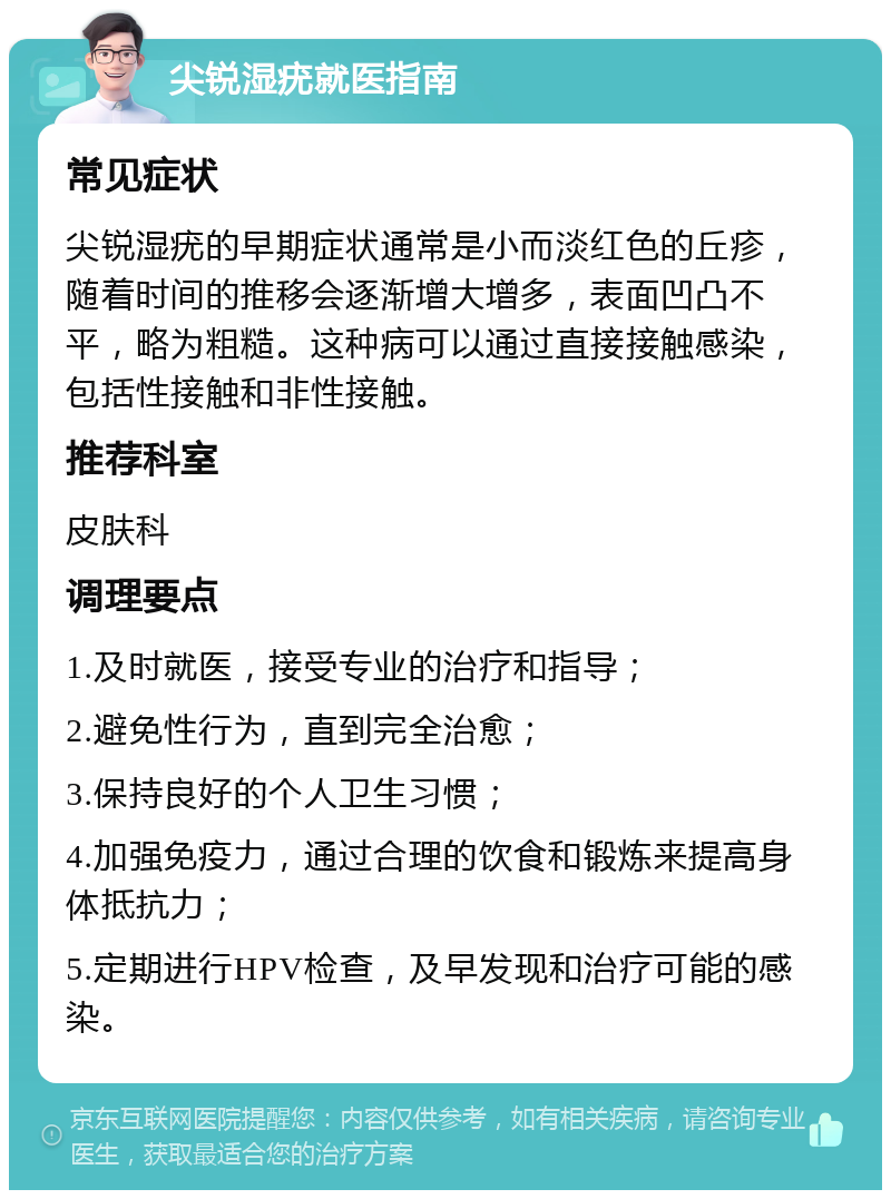 尖锐湿疣就医指南 常见症状 尖锐湿疣的早期症状通常是小而淡红色的丘疹，随着时间的推移会逐渐增大增多，表面凹凸不平，略为粗糙。这种病可以通过直接接触感染，包括性接触和非性接触。 推荐科室 皮肤科 调理要点 1.及时就医，接受专业的治疗和指导； 2.避免性行为，直到完全治愈； 3.保持良好的个人卫生习惯； 4.加强免疫力，通过合理的饮食和锻炼来提高身体抵抗力； 5.定期进行HPV检查，及早发现和治疗可能的感染。