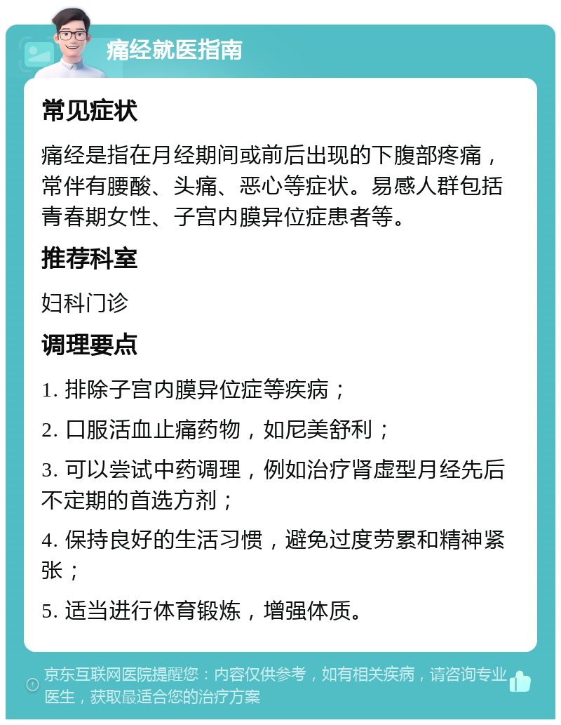 痛经就医指南 常见症状 痛经是指在月经期间或前后出现的下腹部疼痛，常伴有腰酸、头痛、恶心等症状。易感人群包括青春期女性、子宫内膜异位症患者等。 推荐科室 妇科门诊 调理要点 1. 排除子宫内膜异位症等疾病； 2. 口服活血止痛药物，如尼美舒利； 3. 可以尝试中药调理，例如治疗肾虚型月经先后不定期的首选方剂； 4. 保持良好的生活习惯，避免过度劳累和精神紧张； 5. 适当进行体育锻炼，增强体质。