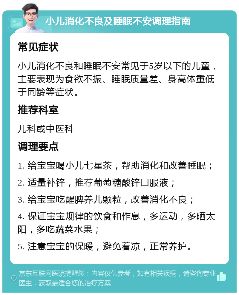 小儿消化不良及睡眠不安调理指南 常见症状 小儿消化不良和睡眠不安常见于5岁以下的儿童，主要表现为食欲不振、睡眠质量差、身高体重低于同龄等症状。 推荐科室 儿科或中医科 调理要点 1. 给宝宝喝小儿七星茶，帮助消化和改善睡眠； 2. 适量补锌，推荐葡萄糖酸锌口服液； 3. 给宝宝吃醒脾养儿颗粒，改善消化不良； 4. 保证宝宝规律的饮食和作息，多运动，多晒太阳，多吃蔬菜水果； 5. 注意宝宝的保暖，避免着凉，正常养护。