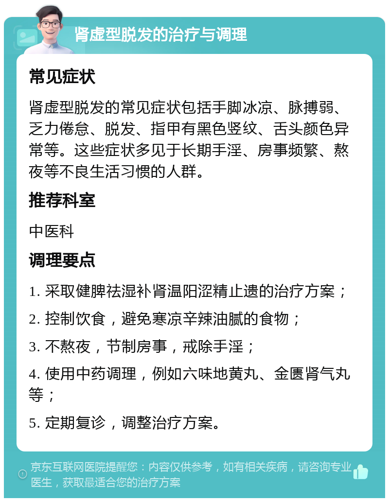 肾虚型脱发的治疗与调理 常见症状 肾虚型脱发的常见症状包括手脚冰凉、脉搏弱、乏力倦怠、脱发、指甲有黑色竖纹、舌头颜色异常等。这些症状多见于长期手淫、房事频繁、熬夜等不良生活习惯的人群。 推荐科室 中医科 调理要点 1. 采取健脾祛湿补肾温阳涩精止遗的治疗方案； 2. 控制饮食，避免寒凉辛辣油腻的食物； 3. 不熬夜，节制房事，戒除手淫； 4. 使用中药调理，例如六味地黄丸、金匮肾气丸等； 5. 定期复诊，调整治疗方案。