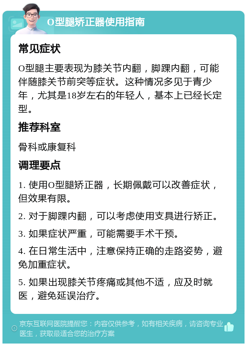 O型腿矫正器使用指南 常见症状 O型腿主要表现为膝关节内翻，脚踝内翻，可能伴随膝关节前突等症状。这种情况多见于青少年，尤其是18岁左右的年轻人，基本上已经长定型。 推荐科室 骨科或康复科 调理要点 1. 使用O型腿矫正器，长期佩戴可以改善症状，但效果有限。 2. 对于脚踝内翻，可以考虑使用支具进行矫正。 3. 如果症状严重，可能需要手术干预。 4. 在日常生活中，注意保持正确的走路姿势，避免加重症状。 5. 如果出现膝关节疼痛或其他不适，应及时就医，避免延误治疗。