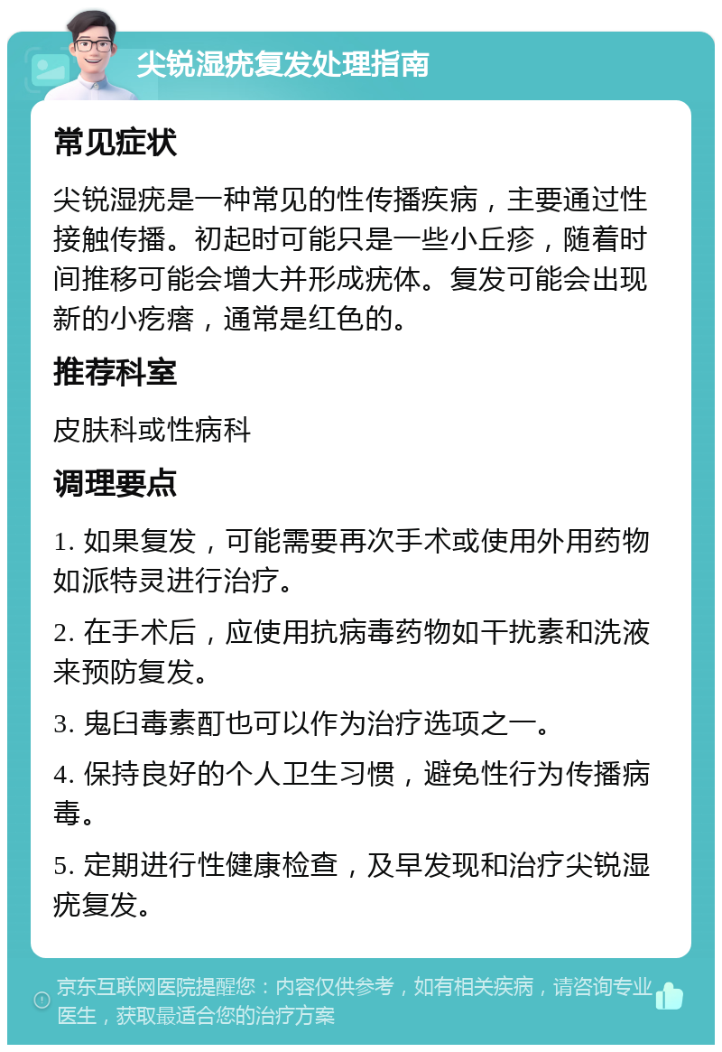 尖锐湿疣复发处理指南 常见症状 尖锐湿疣是一种常见的性传播疾病，主要通过性接触传播。初起时可能只是一些小丘疹，随着时间推移可能会增大并形成疣体。复发可能会出现新的小疙瘩，通常是红色的。 推荐科室 皮肤科或性病科 调理要点 1. 如果复发，可能需要再次手术或使用外用药物如派特灵进行治疗。 2. 在手术后，应使用抗病毒药物如干扰素和洗液来预防复发。 3. 鬼臼毒素酊也可以作为治疗选项之一。 4. 保持良好的个人卫生习惯，避免性行为传播病毒。 5. 定期进行性健康检查，及早发现和治疗尖锐湿疣复发。