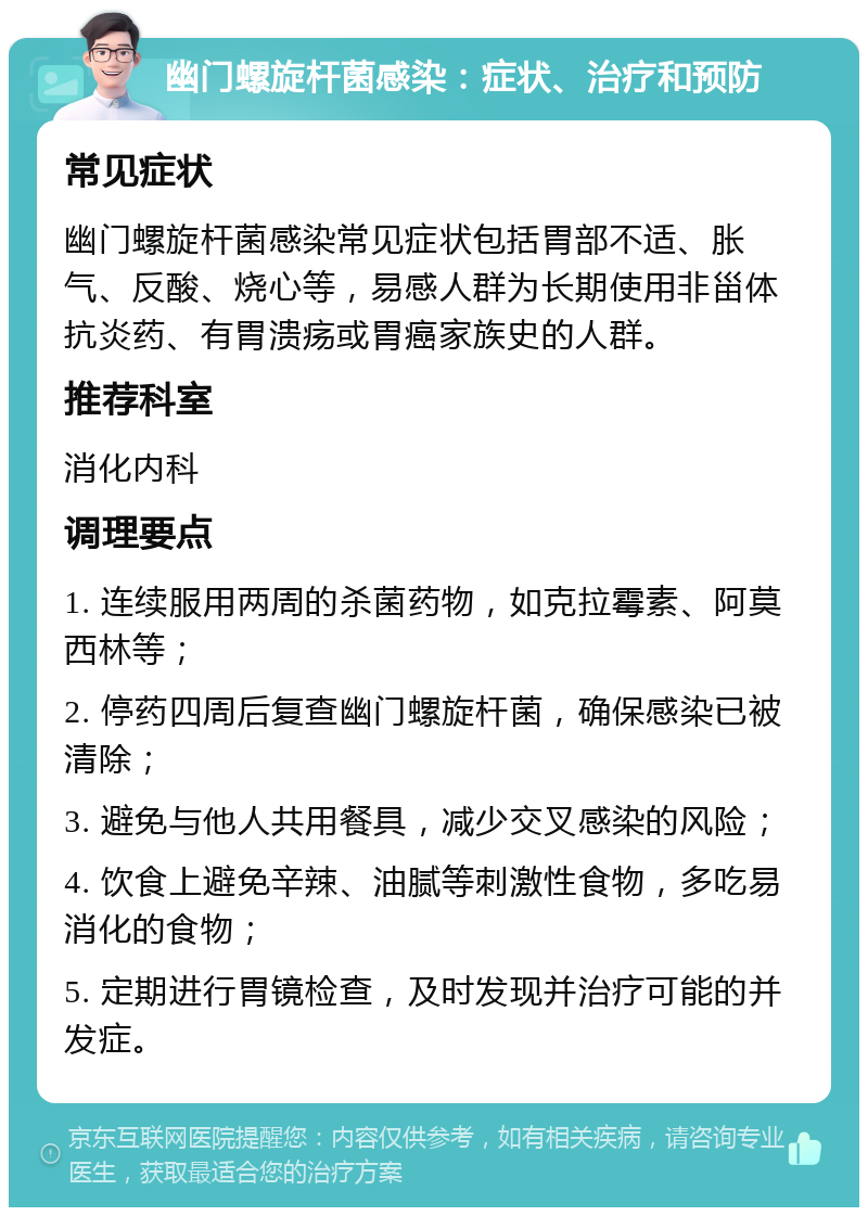 幽门螺旋杆菌感染：症状、治疗和预防 常见症状 幽门螺旋杆菌感染常见症状包括胃部不适、胀气、反酸、烧心等，易感人群为长期使用非甾体抗炎药、有胃溃疡或胃癌家族史的人群。 推荐科室 消化内科 调理要点 1. 连续服用两周的杀菌药物，如克拉霉素、阿莫西林等； 2. 停药四周后复查幽门螺旋杆菌，确保感染已被清除； 3. 避免与他人共用餐具，减少交叉感染的风险； 4. 饮食上避免辛辣、油腻等刺激性食物，多吃易消化的食物； 5. 定期进行胃镜检查，及时发现并治疗可能的并发症。