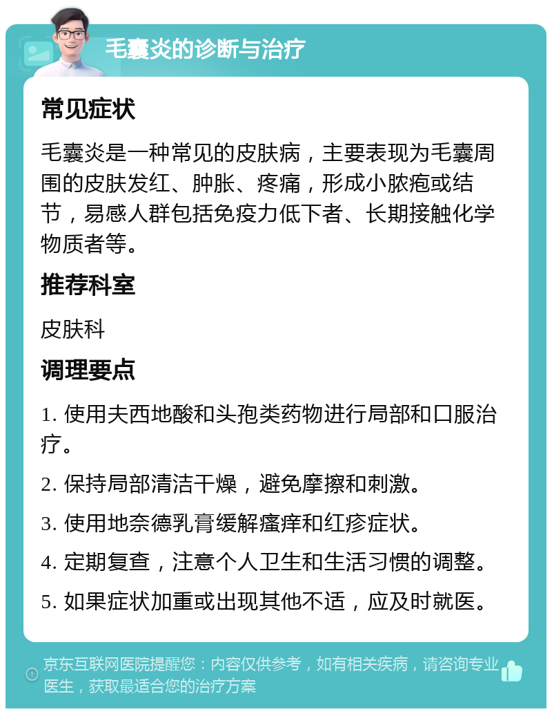 毛囊炎的诊断与治疗 常见症状 毛囊炎是一种常见的皮肤病，主要表现为毛囊周围的皮肤发红、肿胀、疼痛，形成小脓疱或结节，易感人群包括免疫力低下者、长期接触化学物质者等。 推荐科室 皮肤科 调理要点 1. 使用夫西地酸和头孢类药物进行局部和口服治疗。 2. 保持局部清洁干燥，避免摩擦和刺激。 3. 使用地奈德乳膏缓解瘙痒和红疹症状。 4. 定期复查，注意个人卫生和生活习惯的调整。 5. 如果症状加重或出现其他不适，应及时就医。